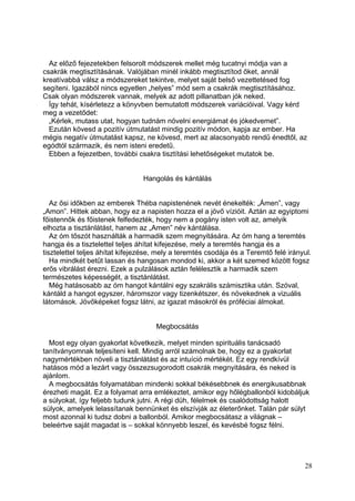 Az előző fejezetekben felsorolt módszerek mellet még tucatnyi módja van a
csakrák megtisztításának. Valójában minél inkább megtisztítod őket, annál
kreatívabbá válsz a módszereket tekintve, melyet saját belső vezettetésed fog
segíteni. Igazából nincs egyetlen „helyes” mód sem a csakrák megtisztításához.
Csak olyan módszerek vannak, melyek az adott pillanatban jók neked.
  Így tehát, kísérletezz a könyvben bemutatott módszerek variációival. Vagy kérd
meg a vezetődet:
  „Kérlek, mutass utat, hogyan tudnám növelni energiámat és jókedvemet”.
  Ezután kövesd a pozitív útmutatást mindig pozitív módon, kapja az ember. Ha
mégis negatív útmutatást kapsz, ne kövesd, mert az alacsonyabb rendű énedtől, az
egódtól származik, és nem isteni eredetű.
  Ebben a fejezetben, további csakra tisztítási lehetőségeket mutatok be.


                                 Hangolás és kántálás


   Az ősi időkben az emberek Théba napistenének nevét énekelték: „Ámen”, vagy
„Amon”. Hittek abban, hogy ez a napisten hozza el a jövő vízióit. Aztán az egyiptomi
főistennők és főistenek felfedezték, hogy nem a pogány isten volt az, amelyik
elhozta a tisztánlátást, hanem az „Amen” név kántálása.
   Az óm tőszót használták a harmadik szem megnyitására. Az óm hang a teremtés
hangja és a tisztelettel teljes áhítat kifejezése, mely a teremtés hangja és a
tisztelettel teljes áhítat kifejezése, mely a teremtés csodája és a Teremtő felé irányul.
   Ha mindkét betűt lassan és hangosan mondod ki, akkor a két szemed között fogsz
erős vibrálást érezni. Ezek a pulzálások aztán felélesztik a harmadik szem
természetes képességét, a tisztánlátást.
   Még hatásosabb az óm hangot kántálni egy szakrális számisztika után. Szóval,
kántáld a hangot egyszer, háromszor vagy tizenkétszer, és növekednek a vizuális
látomások. Jövőképeket fogsz látni, az igazat másokról és próféciai álmokat.


                                     Megbocsátás

  Most egy olyan gyakorlat következik, melyet minden spirituális tanácsadó
tanítványomnak teljesíteni kell. Mindig arról számolnak be, hogy ez a gyakorlat
nagymértékben növeli a tisztánlátást és az intuíció mértékét. Ez egy rendkívül
hatásos mód a lezárt vagy összezsugorodott csakrák megnyitására, és neked is
ajánlom.
  A megbocsátás folyamatában mindenki sokkal békésebbnek és energikusabbnak
érezheti magát. Ez a folyamat arra emlékeztet, amikor egy hőlégballonból kidobáljuk
a súlyokat, így feljebb tudunk jutni. A régi düh, félelmek és csalódottság halott
súlyok, amelyek lelassítanak bennünket és elszívják az életerőnket. Talán pár súlyt
most azonnal ki tudsz dobni a ballonból. Amikor megbocsátasz a világnak –
beleértve saját magadat is – sokkal könnyebb leszel, és kevésbé fogsz félni.




                                                                                      28
 