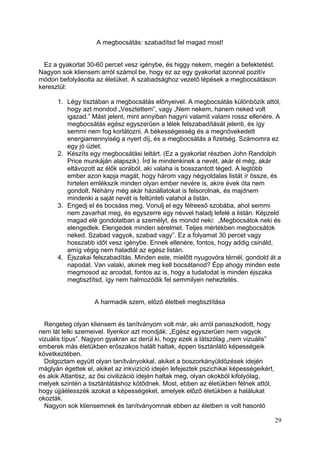 A megbocsátás: szabadítsd fel magad most!


  Ez a gyakorlat 30-60 percet vesz igénybe, és higgy nekem, megéri a befektetést.
Nagyon sok kliensem arról számol be, hogy ez az egy gyakorlat azonnal pozitív
módon befolyásolta az életüket. A szabadsághoz vezető lépések a megbocsátáson
keresztül:

      1. Légy tisztában a megbocsátás előnyeivel. A megbocsátás különbözik attól,
         hogy azt mondod „Vesztettem”, vagy „Nem nekem, hanem neked volt
         igazad.” Mást jelent, mint annyiban hagyni valamit valami rossz ellenére. A
         megbocsátás egész egyszerűen a lélek felszabadítását jelenti, és így
         semmi nem fog korlátozni. A békességesség és a megnövekedett
         energiamennyiség a nyert díj, és a megbocsátás a fizetség. Számomra ez
         egy jó üzlet.
      2. Készíts egy megbocsátási leltárt. (Ez a gyakorlat részben John Randolph
         Price munkáján alapszik). Írd le mindenkinek a nevét, akár él még, akár
         eltávozott az élők sorából, aki valaha is bosszantott téged. A legtöbb
         ember azon kapja magát, hogy három vagy négyoldalas listát ír össze, és
         hirtelen emlékszik minden olyan ember nevére is, akire évek óta nem
         gondolt. Néhány még akár háziállatokat is felsorolnak, és majdnem
         mindenki a saját nevét is feltünteti valahol a listán.
      3. Engedj el és bocsáss meg. Vonulj el egy félreeső szobába, ahol semmi
         nem zavarhat meg, és egyszerre egy névvel haladj lefelé a listán. Képzeld
         magad elé gondolatban a személyt, és mondd neki: „Megbocsátok neki és
         elengedlek. Elengedek minden sérelmet. Teljes mértékben megbocsátok
         neked. Szabad vagyok, szabad vagy”. Ez a folyamat 30 percet vagy
         hosszabb időt vesz igénybe. Ennek ellenére, fontos, hogy addig csináld,
         amíg végig nem haladtál az egész listán.
      4. Éjszakai felszabadítás. Minden este, mielőtt nyugovóra térnél, gondold át a
         napodat. Van valaki, akinek meg kell bocsátanod? Épp ahogy minden este
         megmosod az arcodat, fontos az is, hogy a tudatodat is minden éjszaka
         megtisztítsd, így nem halmozódik fel semmilyen neheztelés.


                    A harmadik szem, előző életbeli megtisztítása


  Rengeteg olyan kliensem és tanítványom volt már, aki arról panaszkodott, hogy
nem lát lelki szemeivel. Ilyenkor azt mondják: „Egész egyszerűen nem vagyok
vizuális típus”. Nagyon gyakran az derül ki, hogy ezek a látszólag „nem vizuális”
emberek más életükben erőszakos halált haltak, éppen tisztánlátó képességeik
következtében.
  Dolgoztam együtt olyan tanítványokkal, akiket a boszorkányüldözések idején
máglyán égettek el, akiket az inkvizíció idején lefejeztek pszichikai képességeikért,
és akik Atlantisz, az ősi civilizáció idején haltak meg, olyan okokból kifolyólag,
melyek szintén a tisztánlátáshoz kötődnek. Most, ebben az életükben félnek attól,
hogy újjáélesszék azokat a képességeket, amelyek előző életükben a halálukat
okozták.
  Nagyon sok kliensemnek és tanítványomnak ebben az életben is volt hasonló

                                                                                        29
 