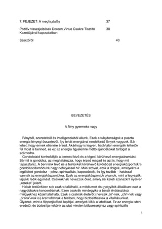 7. FEJEZET: A megtisztulás                                   37

Pozitív visszajelzések Doreen Virtue Csakra Tisztító         38
Kazettájával kapcsolatban

Szerzőről                                                           40




                                    BEVEZETÉS


                                A fény gyermeke vagy


  Fényből, szeretetből és intelligenciából állunk. Ezek a tulajdonságok a puszta
energia lényegi összetevői. Így tehát energiával rendelkező lények vagyunk. Bár
lehet, hogy ennek ellenére érzed. Akárhogy is legyen, határtalan energiák lelhetők
fel most is benned, és ez az energia figyelemre méltó ajándékokat tartogat a
számodra.
  Gondolataid kontrollálják a benned lévő és a téged, körülvevő energiaáramlást.
Bármit is gondolsz, az meghatározza, hogy érzed magad és azt is, hogy mit
tapasztalsz. A bennünk lévő és a testünket körülvevő különböző energiaközpontokra
gondolkodásmódunk nagy befolyással bír. Más szóval, azok a dolgok, amelyekre a
legtöbbet gondolsz – pénz, spiritualitás, kapcsolatok, és így tovább – hatással
vannak az energiaközpontokra. Ezek az energiaközpontok olyanok, mint a legyezők,
lapjaik fedik egymást. Csakráknak nevezzük őket, amely ősi keleti szanszkrit nyelven
„kereket” jelent.
  Habár testünkben sok csakra található, a médiumok és gyógyítók általában csak a
nagyobbakra koncentrálnak. Ezen csakrák mindegyike a belső elválasztású
mirigyekhez közel található. Ezek a csakrák életerőt (nevezik „ki”-nek, „chi”-nek vagy
„prana”-nak is) áramoltatnak a testben, hogy biztosíthassák a vitalitásunkat.
Olyanok, mint a flipperjátékok lapátjai, amelyek lökik a labdákat. Ez az energia isteni
eredetű, és biztosítja nekünk az utat minden bölcsességhez vagy spirituális

                                                                                     3
 