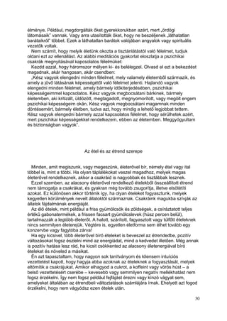 élménye. Például, megdorgálták őket gyerekkorukban azért, mert „ördögi
látomásaik” vannak. Vagy arra utasították őket, hogy ne beszéljenek „láthatatlan
barátaikról” többet. Ezek a láthatatlan barátok valójában angyalok vagy spirituális
vezetők voltak.
  Nem számít, hogy melyik életünk okozta a tisztánlátástól való félelmet, tudjuk
oldani ezt az ellenállást. Az alábbi meditációs gyakorlat eloszlatja a pszichikai
csakrák megnyitásával kapcsolatos félelmüket:
  Kezdd azzal, hogy háromszor mélyen ki- és belélegzel. Olvasd el ezt a bekezdést
magadnak, akár hangosan, akár csendben:
  „Kész vagyok elengedni minden félelmet, mely valamely életemből származik, és
amely a jövő látásának képességétől való félelmet jelenti. Hajlandó vagyok
elengedni minden félelmet, amely bármely időkiterjedésében, pszichikai
képességeimmel kapcsolatos. Kész vagyok megbocsátani bárkinek, bármely
életemben, aki kritizált, üldözött, megtagadott, megnyomorított, vagy megölt engem
pszichikai képességeim okán. Kész vagyok megbocsátani magamnak minden
döntésemért, bármely életben, tudva azt, hogy mindig a lehető legjobbat tettem.
Kész vagyok elengedni bármely azzal kapcsolatos félelmet, hogy sérülhetek azért,
mert pszichikai képességekkel rendelkezem, ebben az életemben. Meggyógyultam
és biztonságban vagyok”.




                             Az étel és az étrend szerepe


  Minden, amit megiszunk, vagy megeszünk, életerővel bír, némely étel vagy ital
többel is, mint a többi. Ha olyan táplálékokat veszel magadhoz, melyek magas
életerővel rendelkeznek, akkor a csakráid is nagyobbak és tisztábbak lesznek.
  Ezzel szemben, az alacsony életerővel rendelkező ételekből összeállított étrend
nem támogatja a csakrákat, és gyakran még tovább zsugorítja, illetve elsötétíti
azokat. Ez különösen akkor történik így, ha olyan ételeket fogyasztunk, melyek
kegyetlen körülmények nevelt állatoktól származnak. Csakráink magukba szívják az
állatok fájdalmának energiáját.
  Az élő ételek, mint például a friss gyümölcsök és zöldségek, a csíráztatott teljes
értékű gabonatermékek, a frissen facsart gyümölcslevek (húsz percen belül),
tartalmazzák a legtöbb életerőt. A halott, szárított, fagyasztott vagy túlfőtt ételeknek
nincs semmilyen életerejük. Végtére is, egyetlen életforma sem élhet tovább egy
konzervbe vagy fagytóba zárva!
  Ha egy kicsivel, több életerővel bíró ételeket is beveszel az étrendedbe, pozitív
változásokat fogsz észlelni mind az energiádat, mind a kedvedet illetően. Még annak
is pozitív hatása lesz rád, ha kicsit csökkented az alacsony életenergiával bíró
ételeket és növeled a másikat.
  Én azt tapasztaltam, hogy nagyon sok tanítványom és kliensem intuíciós
vezettetést kapott, hogy hagyja abba azoknak az ételeknek a fogyasztását, melyek
eltömítik a csakrájukat. Amikor elhagyod a cukrot, a koffeint vagy vörös húst – a
belső vezettetésért cserébe – kevesebb vagy semmilyen negatív mellékhatást nem
fogsz érzékelni. Így nem fogsz például fejfájást érezni vagy kínzó vágyat sem,
amelyeket általában az étrendbeli változtatások számlájára írnak. Ehelyett azt fogod
érzékelni, hogy nem vágyódsz ezen ételek után.

                                                                                      30
 