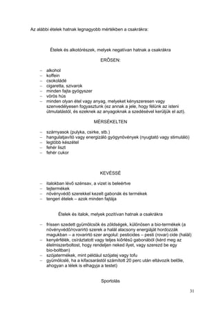 Az alábbi ételek hatnak legnagyobb mértékben a csakrákra:



         Ételek és alkotórészek, melyek negatívan hatnak a csakrákra

                                   ERŐSEN:

       alkohol
       koffein
       csokoládé
       cigaretta, szivarok
       minden fajta gyógyszer
       vörös hús
       minden olyan étel vagy anyag, melyeket kényszeresen vagy
       szenvedélyesen fogyasztunk (ez annak a jele, hogy félünk az isteni
       útmutatástól, és ezeknek az anyagoknak a szedésével kerüljük el azt).

                               MÉRSÉKELTEN

       szárnyasok (pulyka, csirke, stb.)
       hangulatjavító vagy energizáló gyógynövények (nyugtató vagy stimuláló)
       legtöbb készétel
       fehér liszt
       fehér cukor



                                   KEVÉSSÉ

       italokban lévő szénsav, a vizet is beleértve
       tejtermékek
       növényvédő szerekkel kezelt gabonák és termékek
       tengeri ételek – azok minden fajtája


             Ételek és italok, melyek pozitívan hatnak a csakrákra

       frissen szedett gyümölcsök és zöldségek, különösen a bio-termékek (a
       növényvédő/rovarirtó szerek a halál alacsony energiáját hordozzák
       magukban – a rovarirtó szer angolul: pesticides – pesti (rovar) cide (halál)
       kenyérfélék, csíráztatott vagy teljes kiőrlésű gabonából (kérd meg az
       élelmiszerboltost, hogy rendeljen neked ilyet, vagy szerezd be egy
       bio-boltban)
       szójatermékek, mint például szójatej vagy tofu
       gyümölcslé, ha a kifacsarástól számított 20 perc után eltávozik belőle,
       ahogyan a lélek is elhagyja a testet)


                                   Sportolás

                                                                                  31
 