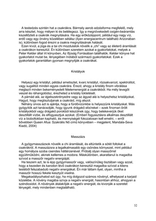 A testedzés szintén hat a csakrákra. Bármely aerob edzésforma megfelelő, mely
arra késztet, hogy mélyen ki és belélegezz. Így a megnövekedett oxigén-beáramlás
kiszellőzteti a csakrák megnyitására. Ha egy erőközéppont, például egy nagy víz,
erdő vagy egy örvény közelében sétálsz (ilyen energiacentrum található Arizonában
is), különösen fogod érezni a csakra megnyitásának hatását.
  Ezen kívül, a jóga és a tai chi mozdulatok növelik a „chi” vagy az életerő áramlását
a csakrákon keresztül. Én különösen szeretem azokat a gyakorlatokat, melyek a
Peter Kelder által írt könyvben, Az Ifjúság Forrásában találhatók. Kelder könyve hat
gyakorlatot mutat be, lényegében Indiából származó gyakorlatokat. Ezek a
gyakorlatok garantáltan gyorsan megnyitják a csakrákat.


                                       Kristályok


  Helyezz egy kristályt, például ametisztet, kvarc kristályt, rózsakvarcot, spektrolitot,
vagy sugalitot minden egyes csakrára. Érezd, ahogy a kristály finom vibrálása
meglazít minden bekeményedett félelemenergiát a csakrákból. Ha mély levegőt
veszel és ráhangolódsz, érezheted a kristály lüktetését.
  A párnád alá, az éjjeliszekrényedre vagy az ágyad alá is helyezhetsz kristályokat.
Hagyd, hogy megtisztuljanak a csakráid, míg alszol.
  Néhány orvos azt is ajánlja, hogy a fürdővizünkbe is helyezzünk kristályokat. Más
gyógyítók azt tanácsolják, hogy igyunk drágakő elixíreket – ezek finoman őrölt
kristályokból vagy drágakő porokból készülnek úgy, hogy belekeverjük őket
desztillált vízbe, és elfogyasztjuk azokat. (Emberi fogyasztásra alkalmas desztillált
víz a bioboltokban kapható, és mennyiségét fokozatosan kell emelni. – erről
bővebben Queen Afua: Szakrális Nő című könyvében – megjelent, Mandala-Seva
Kiadó, 2004)


                                       Masszázs

  A gyógymasszázsok növelik a chi áramlását, és eltüntetik a sötét foltokat a
csakrákról. A masszázsra a legalkalmasabb egy csöndes környezet, mint például
egy homályos szoba csendes háttérzenével. Próbálj olyan masszőrrel
együttműködni, akinek kellemes a modora. Máskülönben, akaratlanul is magadba
szívod a masszőr negatív energiáját.
  Ha teszem azt, te is épp gyógymasszőr vagy, valószínűleg tisztában vagy azzal,
hogy a kezeden és karodon lévő csakrákon keresztül magadba szívod a kliens
testéből felszabaduló negatív energiákat. Én már láttam ilyet, olyan, mintha a
masszőr hosszú fekete kesztyűt viselne.
  Megakadályozhatod ezt úgy, ha míg dolgozol számos növényt, elhelyezel a karjaid
közelébe. A növény magába szívja a negatív energiát, hasonlóan ahhoz, ahogyan a
széndioxidot. A növények átalakítják a negatív energiát, és kivonják a szeretet
lényegét, mely mindenben megtalálható.




                                                                                       32
 