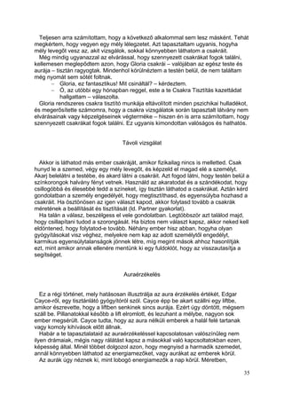 Teljesen arra számítottam, hogy a következő alkalommal sem lesz másként. Tehát
megkértem, hogy vegyen egy mély lélegzetet. Azt tapasztaltam ugyanis, hogyha
mély levegőt vesz az, akit vizsgálok, sokkal könnyebben láthatom a csakráit.
  Még mindig ugyanazzal az elvárással, hogy szennyezett csakrákat fogok találni,
kellemesen meglepődtem azon, hogy Gloria csakrái – valójában az egész teste és
aurája – tisztán ragyogtak. Mindenhol körülnéztem a testén belül, de nem találtam
még nyomát sem sötét foltnak.
           Gloria, ez fantasztikus! Mit csináltál? – kérdeztem.
           Ó, az utóbbi egy hónapban reggel, este a te Csakra Tisztítás kazettádat
           hallgattam – válaszolta.
  Gloria rendszeres csakra tisztító munkája eltávolított minden pszichikai hulladékot,
és megerősítette számomra, hogy a csakra vizsgálatok során tapasztalt látvány nem
elvárásainak vagy képzelgéseinek végterméke – hiszen én is arra számítottam, hogy
szennyezett csakrákat fogok találni. Ez ugyanis kimondottan valóságos és hathatós.


                                    Távoli vizsgálat


  Akkor is láthatod más ember csakráját, amikor fizikailag nincs is melletted. Csak
hunyd le a szemed, végy egy mély levegőt, és képzeld el magad elé a személyt.
Akarj belelátni a testébe, és akard látni a csakráit. Azt fogod látni, hogy testén belül a
színkorongok halvány fényt vetnek. Használd az akaratodat és a szándékodat, hogy
csillogóbbá és élesebbé tedd a színeket, így tisztán láthatod a csakrákat. Aztán kérd
gondolatban a személy engedélyét, hogy megtisztíthasd, és egyensúlyba hozhasd a
csakráit. Ha ösztönösen az igen választ kapod, akkor folytasd tovább a csakrák
méretének a beállítását és tisztítását (ld. Partner gyakorlat).
  Ha talán a válasz, beszélgess el vele gondolatban. Legtöbbször azt találod majd,
hogy csillapítani tudod a szorongását. Ha biztos nem választ kapsz, akkor neked kell
eldöntened, hogy folytatod-e tovább. Néhány ember hisz abban, hogyha olyan
gyógyításokat visz véghez, melyekre nem kap az adott személytől engedélyt,
karmikus egyensúlytalanságok jönnek létre, míg megint mások ahhoz hasonlítják
ezt, mint amikor annak ellenére mentünk ki egy fuldoklót, hogy az visszautasítja a
segítséget.


                                     Auraérzékelés


   Ez a régi történet, mely hatásosan illusztrálja az aura érzékelés értékét, Edgar
Cayce-ről, egy tisztánlátó gyógyítóról szól. Cayce épp be akart szállni egy liftbe,
amikor észrevette, hogy a liftben senkinek sincs aurája. Ezért úgy döntött, mégsem
száll be. Pillanatokkal később a lift elromlott, és lezuhant a mélybe, nagyon sok
ember megsérült. Cayce tudta, hogy az aura nélküli emberek a halál felé tartanak
vagy komoly kihívások előtt állnak.
   Habár a te tapasztalataid az auraérzékeléssel kapcsolatosan valószínűleg nem
ilyen drámaiak, mégis nagy rálátást kapsz a másokkal való kapcsoltatokban ezen,
képesség által. Minél többet dolgozol azon, hogy megnyisd a harmadik szemedet,
annál könnyebben láthatod az energiamezőket, vagy aurákat az emberek körül.
   Az aurák úgy néznek ki, mint lobogó energiamezők a nap körül. Méretben,

                                                                                       35
 
