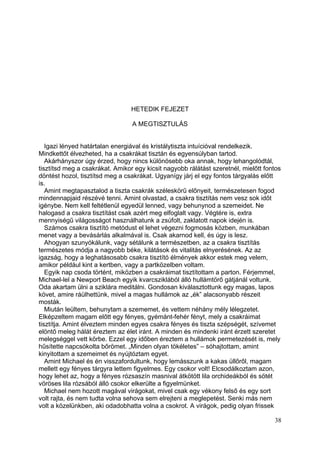 HETEDIK FEJEZET

                                 A MEGTISZTULÁS


   Igazi lényed határtalan energiával és kristálytiszta intuícióval rendelkezik.
Mindkettőt élvezheted, ha a csakrákat tisztán és egyensúlyban tartod.
   Akárhányszor úgy érzed, hogy nincs különösebb oka annak, hogy lehangolódtál,
tisztítsd meg a csakrákat. Amikor egy kicsit nagyobb rálátást szeretnél, mielőtt fontos
döntést hozol, tisztítsd meg a csakrákat. Ugyanígy járj el egy fontos tárgyalás előtt
is.
   Amint megtapasztalod a tiszta csakrák széleskörű előnyeit, természetesen fogod
mindennapjaid részévé tenni. Amint olvastad, a csakra tisztítás nem vesz sok időt
igénybe. Nem kell feltétlenül egyedül lenned, vagy behunynod a szemeidet. Ne
halogasd a csakra tisztítást csak azért meg elfoglalt vagy. Végtére is, extra
mennyiségű világosságot használhatunk a zsúfolt, zaklatott napok idején is.
   Számos csakra tisztító metódust el lehet végezni fogmosás közben, munkában
menet vagy a bevásárlás alkalmával is. Csak akarnod kell, és úgy is lesz.
   Ahogyan szunyókálunk, vagy sétálunk a természetben, az a csakra tisztítás
természetes módja a nagyobb béke, kilátások és vitalitás elnyerésének. Az az
igazság, hogy a leghatásosabb csakra tisztító élmények akkor estek meg velem,
amikor például kint a kertben, vagy a partközelben voltam.
   Egyik nap csoda történt, miközben a csakráimat tisztítottam a parton. Férjemmel,
Michael-lel a Newport Beach egyik kvarcsziklából álló hullámtörő gátjánál voltunk.
Oda akartam ülni a sziklára meditálni. Gondosan kiválasztottunk egy magas, lapos
követ, amire ráülhettünk, mivel a magas hullámok az „ék” alacsonyabb részeit
mosták.
   Miután leültem, behunytam a szememet, és vettem néhány mély lélegzetet.
Elképzeltem magam előtt egy fényes, gyémánt-fehér fényt, mely a csakráimat
tisztítja. Amint élveztem minden egyes csakra fényes és tiszta szépségét, szívemet
elöntő meleg hálát éreztem az élet iránt. A minden és mindenki iránt érzett szeretet
melegséggel vett körbe. Ezzel egy időben éreztem a hullámok permetezését is, mely
hűsítette napcsókolta bőrömet. „Minden olyan tökéletes” – sóhajtottam, amint
kinyitottam a szemeimet és nyújtóztam egyet.
   Amint Michael és én visszafordultunk, hogy lemásszunk a kakas üllőről, magam
mellett egy fényes tárgyra lettem figyelmes. Egy csokor volt! Elcsodálkoztam azon,
hogy lehet az, hogy a fényes rózsaszín masnival átkötött lila orchideákból és sötét
vöröses lila rózsából álló csokor elkerülte a figyelmünket.
   Michael nem hozott magával virágokat, mivel csak egy vékony felső és egy sort
volt rajta, és nem tudta volna sehova sem elrejteni a meglepetést. Senki más nem
volt a közelünkben, aki odadobhatta volna a csokrot. A virágok, pedig olyan frissek

                                                                                    38
 