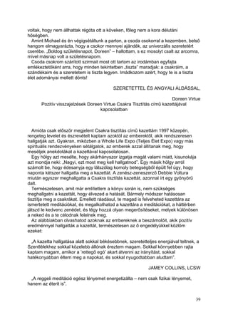 voltak, hogy nem állhattak régóta ott a köveken, főleg nem a kora délutáni
hőségben.
  Amint Michael és én végigsétáltunk a parton, a csoda csokorral a kezemben, belső
hangom elmagyarázta, hogy a csokor mennyei ajándék, az univerzális szeretetért
cserébe. „Boldog születésnapot, Doreen” – hallottam, s ez mosolyt csalt az arcomra,
mivel másnap volt a születésnapom.
  Csoda csokrom szárított szirmait most ott tartom az irodámban egyfajta
emlékeztetőként arra, hogy minden tekintetben „tiszta” maradjak: a csakráim, a
szándékaim és a szeretetem is tiszta legyen. Imádkozom azért, hogy te is a tiszta
élet adományai mellett dönts!

                                          SZERETETTEL ÉS ANGYALI ÁLDÁSSAL,

                                                                     Doreen Virtue
      Pozitív visszajelzések Doreen Virtue Csakra Tisztítás című kazettájával
                                  kapcsolatban



   Amióta csak először megjelent Csakra tisztítás című kazettám 1997 közepén,
rengeteg levelet és észrevételt kaptam azoktól az emberektől, akik rendszeresen
hallgatják azt. Gyakran, miközben a Whole Life Expo (Teljes Élet Expo) vagy más
spirituális rendezvényeken sétálgatok, az emberek azzal állítanak meg, hogy
meséljek anekdotákat a kazettával kapcsolatosan.
   Egy hölgy azt mesélte, hogy akárhányszor izgatja magát valami miatt, kisunokája
azt mondja neki: „Nagyi, ezt most meg kell hallgatnod”. Egy másik hölgy arról
számolt be, hogy édesanyja egy látszólag komoly betegségből épült fel úgy, hogy
naponta kétszer hallgatta meg a kazettát. A zenész-zeneszerző Debbie Voltura
miután egyszer meghallgatta a Csakra tisztítás kazettát, azonnal írt egy gyönyörű
dalt.
   Természetesen, amit már említettem a könyv során is, nem szükséges
meghallgatni a kazettát, hogy élvezed a hatását. Bármely módszer hatásosan
tisztítja meg a csakrákat. Emellett ráadásul, te magad is felveheted kazettára az
ismertetett meditációkat, és megalkothatod a kazettára a meditációkat, a háttérben
játszd le kedvenc zenédet, és tégy hozzá olyan megerősítéseket, melyek különösen
a neked és a te célodnak felelnek meg.
   Az alábbiakban olvashatod azoknak az embereknek a beszámolóit, akik pozitív
eredménnyel hallgatták a kazettát, természetesen az ő engedélyükkel közlöm
ezeket:

  „A kazetta hallgatása alatt sokkal békésebbnek, szeretetteljes energiával teltnek, a
Szentlélekhez sokkal közelebb állónak éreztem magam. Sokkal könnyebben rajta
kaptam magam, amikor a ’rettegő egó’ akart átvenni az irányítást, sokkal
hatékonyabban éltem meg a napokat, és sokkal nyugodtabban aludtam”.

                                                            JAMEY COLLINS, LCSW

  „A reggeli meditáció egész lényemet energetizálta – nem csak fizikai lényemet,
hanem az éterit is”.


                                                                                    39
 