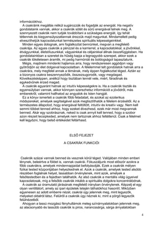 információkhoz.
  A csakráink megállás nélkül sugározzák és fogadják az energiát. Ha negatív
gondolataink vannak, akkor a csakrák sötét és sűrű energiával telnek meg. A
szennyezett csakrák nem tudják továbbítani a szükséges energiát, így tehát
tétlennek és kiegyensúlyozatlannak érezzük majd magunkat. Mindamellett pedig
elveszíthetjük kapcsolatunkat természetes spirituális képességeinkkel.
  Minden egyes dolognak, ami foglalkoztat bennünket, megvan a megfelelő
csakrája. Az egyes csakrák a pénzzel és a karrierrel, a kapcsolatokkal, a jövőnkkel,
étvágyunkkal, életstílusunkkal, vágyainkkal és céljainkkal állnak összefüggésben. Ha
gondolatainkban a szeretet és hűség kapja a legnagyobb szerepet, akkor ezek a
csakrák tökéletesen áramlik, mi pedig harmóniát és boldogságot tapasztalunk.
  Mégis, majdnem mindenki hajlamos arra, hogy rendszeresen aggódjon vagy
gyötrődjön az élet dolgaival kapcsolatban. A félelemmel telt gondolatok hatnak arra a
csakrára, mely megfelel annak a témának, mely éppen foglalkoztat téged. Aztán ez
a bizonyos csakra beszennyeződik, összezsugorodik, vagy megdagad.
Következésképpen, anélkül hogy tisztában lennél vele, miért, fáradtnak és
egykedvűnek érzed magad.
  A csakrák egyaránt hatnak az intuitív képességekre is. Ha a csakrák tiszták és
egyensúlyban vannak, akkor könnyen szerezhetsz információt a jövődről, más
emberekről, valamint hallhatod az angyalok és Isten hangját.
  Ez a könyv ismerteti a csakrák főbb feladatait, és azokat az ezoterikus
módszereket, amelyek segítségével azok megtisztíthatók a félelem érzésétől. Az a
természetes állapotod, hogy energiával feltöltött, intuitív és kreatív vagy. Nem kell
semmi többet tenned ahhoz, hogy ezeket élvezhesd, ezek már most megvannak
benned. Akár egy szobrásznak, neked is csak annyit kell tenned, hogy a szobor
azon részeit lecsipkeded, amelyek nem tartoznak ahhoz feltétlenül. Csak a félelmet
kell legyőzni, hogy belső értékeidet feltárhasd.



                                  ELSŐ FEJEZET

                              A CSAKRÁK FUNKCIÓI



 Csakrák százai vannak benned és vesznek körül téged. Valójában minden emberi
lénynek, beleértve a földet is, vannak csakrái. Fókuszáljunk most először azokra a
főbb csakrákra, amelyek mindennapjaidat befolyásolják. Ezek a csakrák mélyen
fizikai tested központjában helyezkednek el. Azok a csakrák, amelyek tested alsóbb
részében foglalnak helyet, lassabban örvénylenek, mint azok, amelyek a
felsőtestedben és a fejedben találhatók. Az alsó csakrák a mentális világ ügyeivel
kapcsolatosak, míg a felsőbb csakrák inkább a spirituális dolgokra koncentrálódnak.
   A csakrák az óramutató járásának megfelelő irányban örvénylenek. Képzelj el egy
olyan ventillátort, amely az ipari épületek tetején láthatókhoz hasonlít. Miközben
egyenesen az adott emberre nézel, csakrái úgy jelennek meg, mint legyezők,
melyeket oldalról látsz. Felülről a csakrák úgy néznek ki, mint a pörgő legyezők
felülnézetből.
   Ahogyan a lassú mozgású fényhullámok meleg színárnyalatokban jelennek meg,
az alacsonyabb és lassúbb csakrák is piros, narancssárga, sárga árnyalatokban

                                                                                      4
 