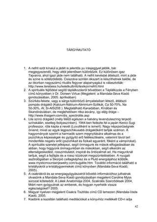 TÁRGYMUTATÓ




1. A nefrit szót kínaiul a jádét is jelentős yu írásjeggyel jelölik, bár
   megjegyezendő, hogy attól jelentősen különbözik. Ez különösen igaz
   Tajvanra, ahol igazi jáde nem található. A nefrit kevésbé áttetsző, mint a jáde
   és színe is sötétzöldebb. Csiszolva szintén ékszert is készíthetnek belőle, de
   az ókorban nagyszámú rituális fegyver alapanyagául is választották:
   http://www.terebess.hu/keletkultinfo/lexikon/nefrit.html
2. A spirituális fejlődést segítő táplálkozásról bővebben a Táplálkozás a Fényben
   című könyvében ír Dr. Doreen Virtue (Megjelent: a Mandala-Seva Kiadó
   gondozásában, 2005. áprilisában)
3. Szürkés-fekete, vagy a sárga különböző árnyalataiban létező, átlátszó
   pompás drágakő (Kalcium-Nátrium-Aliminium-Szilikát, Ca 50-70%, Na
   50-30%, Al, Si-AlSi208 ). Megtalálható Kanadában, Kínában és
   Skandináviában, de meglehetősen ritka ásvány, így elég drága –
   http://www.thaigem.com/dis_spectrolite.asp
4. Lila színű drágakő (mély lilától egészen a halvány levendulaszínig terjedő
   színskálán, esetleg ibolyaszínben). 1944-ben fedezte fel a japán Kenici Sugi
   professzor, róla kapta a nevét (Luvulitként is ismert). Nagy népszerűségnek
   örvend, mivel az egyik legpszichikusabb drágakőként tartják számon. A
   hagyományok szerint a harmadik szem megnyitására alkalmas és a
   pszichikus képességek és gyógyító erő felélesztésére, valamint távol tart
   mindenféle negatív erőt (pszichikait és fizikait egyaránt, főként a vámpírokat).
   A spirituális szeretet jelképezi, segít önmagunk és mások elfogadásában és
   abban, hogy higgyünk önmagunkban és másokban, segít elkerülni az
   ellenségeskedést, rosszindulatot, inspirál és önbizalmat ad. Ha magunknál
   tartjuk, segít a fejfájás és a rossz közérzet megszüntetésében. A nyugati
   asztrológiában a Skorpió csillagképhez és a Plutó energiájához kötődik.
   www.mysticmountainjewelry.com/sugalite.htm További információ található a
   kristályokról a kristálygyermekek című könyvben (Mandala-Seva Kiadó,
   2005).
5. A csakrákról és az energiagyógyászatról bővebb információhoz juthatnak
   olvasóink a Mandala-Seva Kiadó gondozásában megjelent Caroline Myss
   sorozat köteteiből: A Lélek Anatómiája 2004, Szakrális Szerződések 2004,
   Miért nem gyógyulnak az emberek, és hogyan nyerhetik vissza
   egészségüket? 2005.
6. Magyar nyelven megjelent Csakra Tisztítás című CD lemezen (Mandala-Veda
   Kiadó, 2005.
7. Kiadónk a kazettán található meditációkat a könyvhöz mellékelt CD-n adja

                                                                                42
 