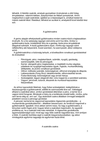 láthatók. A felsőbb csakrák, amelyek gyorsabban örvénylenek a zöld hideg
árnyalataiban, valamint kékben, ibolyaszínben és lilában pompáznak. Amint
megtisztítod a saját csakráidat, újjáéled az a képességed is, amellyel tested és
mások csakráit látod. Ráadásul, láthatod az aurákat is, amelyekről kicsit később lesz
szó.



                                  A gyökércsakra


  A gerinc alapján elhelyezkedő gyökércsakra minden csakra közül a leglassabban
örvénylik. Ez a kis sebesség ragyogó rubinvörös színt hoz létre. Amikor a
gyökércsakra tiszta, kristályfehér fény és a gazdag, tiszta piros árnyalatának
elegyével szikrázik. A tiszta gyökércsakra olyan, mintha egy ragyogó rubint
reflektorfény alá helyeznénk. Ezzel szemben, ha szennyezett, akkor sötétpiros
színű.
  A gyökércsakrához a biztonság tartozik, a következőkre vonatkozó gondolatokkal
és érzésekkel:

          Pénzügyek: pénz, megtakarítások, számlák, nyugdíj, gazdaság,
          szerencsejáték, lottó és pénzügyek.
          Karrier: elengedő pénz megkeresése, a megfelelő munka végzése,
          juttatások és nyugdíjjal kapcsolatos ügyek, ingázás, munkanélküliség,
          előléptetés, és jövőre vonatkozó gondolatok.
          Otthon: költözési szándék, biztonságérzet, otthonod energiája és állapota.
          Lakberendezés (Feng Shui): lakásfenntartás, otthonvásárlási tervek.
          Fizikai Biztonság: biztonságérzet vagy annak hiánya.
          Szükségletek: legyen elegendő étel, ruha magad és a szeretteid számára.
          Vagyon: járművek, bútorok, ékszerek és munkával kapcsolatos
          felszerelések.

  Az ahhoz kapcsolódó félelmek, hogy fizikai szükségleteid, kielégítődnek-e
összezsugorítja a gyökércsakrát, sötétté és szennyezetté téve azt. Valósággal
elfojtod a csakrákat akkor, amikor gondolataid állandóan a pénz, a karrier és a
vagyon körül forognak. Mindezek a hiány és a korlátozás érzetét keltik, mintha „soha
nem lenne elég az, ami van”. Egy elzáródott csakra általában önmagát beteljesítő
jóslatként vonzza a pénzügyi gondokat.
  A pénzzel, karrierrel és vagyonnal kapcsolatos rögeszmés gondolkodás – a
munkamániás gondolkodásmód – általában beszennyezi, és rendkívül megnöveli a
gyökércsakrát. Igazából, nincs abban semmi rossz, ha nagy a gyökércsakra, a
könyvben szólni fogok arról, hogyan lehet a csakrákat megnövelni. Az egyedüli
probléma az, ha a csakráid más-más méretűek. A rögeszmés gondolkozás
egyensúlytalanságot szül, mivel egy vagy több csakrát nagyobbá tesz, mint amilyen
a többi. A csakrák tisztítása segít a csakrák kiegyensúlyozásában, így akkor
mindegyikük egyforma nagyságú és egyformán tiszta lehet.



                                 A szakrális csakra

                                                                                    5
 