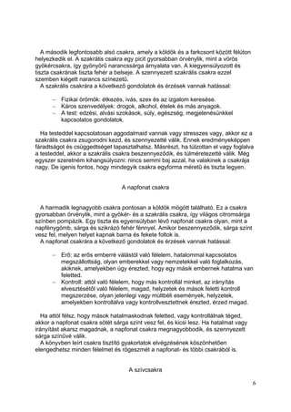 A második legfontosabb alsó csakra, amely a köldök és a farkcsont között félúton
helyezkedik el. A szakrális csakra egy picit gyorsabban örvénylik, mint a vörös
gyökércsakra, így gyönyörű narancssárga árnyalata van. A kiegyensúlyozott és
tiszta csakrának tiszta fehér a belseje. A szennyezett szakrális csakra ezzel
szemben kiégett narancs színezetű.
   A szakrális csakrára a következő gondolatok és érzések vannak hatással:

          Fizikai örömök: étkezés, ivás, szex és az izgalom keresése.
          Káros szenvedélyek: drogok, alkohol, ételek és más anyagok.
          A test: edzési, alvási szokások, súly, egészség, megjelenésünkkel
          kapcsolatos gondolatok.

  Ha testeddel kapcsolatosan aggodalmaid vannak vagy stresszes vagy, akkor ez a
szakrális csakra zsugorodni kezd, és szennyezetté válik. Ennek eredményeképpen
fáradtságot és csüggedtséget tapasztalhatsz. Másrészt, ha túlzottan el vagy foglalva
a testeddel, akkor a szakrális csakra beszennyeződik, és túlméretezetté válik. Még
egyszer szeretném kihangsúlyozni: nincs semmi baj azzal, ha valakinek a csakrája
nagy. De igenis fontos, hogy mindegyik csakra egyforma méretű és tiszta legyen.


                                 A napfonat csakra


  A harmadik legnagyobb csakra pontosan a köldök mögött található. Ez a csakra
gyorsabban örvénylik, mint a gyökér- és a szakrális csakra, így világos citromsárga
színben pompázik. Egy tiszta és egyensúlyban lévő napfonat csakra olyan, mint a
napfénygömb, sárga és szikrázó fehér fénnyel. Amikor beszennyeződik, sárga színt
vesz fel, melyen helyet kapnak barna és fekete foltok is.
  A napfonat csakrára a következő gondolatok és érzések vannak hatással:

          Erő: az erős emberré válástól való félelem, hatalommal kapcsolatos
          megszállottság, olyan emberekkel vagy nemzetekkel való foglalkozás,
          akiknek, amelyekben úgy érezted, hogy egy másik embernek hatalma van
          feletted.
          Kontroll: attól való félelem, hogy más kontrollál minket, az irányítás
          elvesztésétől való félelem, magad, helyzetek és mások feletti kontroll
          megszerzése, olyan jelenlegi vagy múltbéli események, helyzetek,
          amelyekben kontrollálva vagy kontrollvesztettnek érezted, érzed magad.

   Ha attól félsz, hogy mások hatalmaskodnak feletted, vagy kontrollálnak téged,
akkor a napfonat csakra sötét sárga színt vesz fel, és kicsi lesz. Ha hatalmat vagy
irányítást akarsz magadnak, a napfonat csakra megnagyobbodik, és szennyezett
sárga színűvé válik.
   A könyvben leírt csakra tisztító gyakorlatok elvégzésének köszönhetően
elengedhetsz minden félelmet és rögeszmét a napfonat- és többi csakrából is.


                                    A szívcsakra

                                                                                      6
 