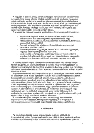 A negyedik fő csakrát, amely a mellkas közepén helyezkedik el, szívcsakrának
nevezzük. Ez a csakra jelenti a felsőbb csakrák kezdetét, amelyek a magasabb
szintű, spirituális témákhoz tartoznak. Az alacsonyabb csakrákhoz elsősorban a
fizikai és mentális dolgok sorolhatók. A szívcsakra, amely középgyors sebességgel
örvénylik gyönyörű zöld árnyalatban pompázik. Egy tiszta és egyensúlyban lévő
csakra olyan, mint egy smaragd ékszer, egy fehér pontfény alá helyezve. Egy
szennyezett csakra sötét erdőzöld színben látható.
   A szívcsakrára hatással vannak a gondolatok és érzelmek egyaránt, beleértve:

         Kapcsolatok: anyával, apával, mostohaszülőkkel, nagyszülőkkel,
         testvérekkel és más családtagokkal, régi szerelmekkel vagy
         házastársakkal, barátokkal, munkatárasakkal, munkáltatóval, tanárokkal,
         idegenekkel, és haverokkal.
         Szeretet: az Istentől és felsőbb rendű énedtől származó szeretet,
         romantikus, plátói és családi.
         Emberi kapcsolatok: függőségek, nem működő kapcsolati függőségek,
         vagy egy személlyel kapcsolatos rögeszme.
         Megbocsátás és haragtartás: saját magunkkal, egy másik emberrel
         szemben (élő, eltávozott, híres, barát vagy családtag) vagy egy ország,
         embercsoport, kormányzati hivatal, képviselet vagy szervezet felé.

  A szeretet adástól vagy a szeretetben való részesüléstől való bármely jellegű
félelem zsugorítja, és szennyezetté teszi e csakrát. A kapcsolati függőségek és
rögeszmék megnagyítják és eltömítik a szívcsakrát. Bármely esetben is, a nem tiszta
szívcsakra megakadályozza azt, hogy az egyén megtapasztalhassa az igazi szeretet
hatalmas áldását.
  Majdnem mindenki fél attól, hogy valakivel igazi, bensőséges kapcsolatot alakítson
ki, elsősorban azért, mert a legtöbben sérültünk már szerelmi kapcsolataink során.
Ennek eredményeképpen a szeretet, szerelmet kapcsolataink során. Ennek
eredményeképpen szeretetet, szerelmet a fájdalommal azonosítjuk. Aztán a
szívcsakránkban gátakat építünk fel azért, hogy nehogy elveszítsük a kontrollt vagy
azért, hogy nehogy túl mély érzelmeket kezdjünk el táplálni valaki iránt (legalább
nem sérülünk meg újra). Annak ellenére, hogy saját isteni eredetünk a spirituális
szeretet. A szeretet minden erőnk forrása, és mindennek, amire vágyunk vagy
szükségünk van. Ha blokkoljuk a szeretetet, akkor mindent blokkolunk. A
csakratisztító munkában, amely ezután következik, az angyali birodalommal fogunk
együtt dolgozni, hogy eloszlassuk ezeket a félelmeket.
  A szívcsakra központi szerepet tölt be az intuíciók vagy a tisztán érzés
képességének fejlesztésében. Minél jobban megtisztítjuk és megnyitjuk a
szívcsakráinkat, annál intenzívebb és pontosabb lesz a tisztánérzékelésünk.


                                   A torokcsakra


  Az ötödik legfontosabb csakra az ádámcsutka területén található, és
torokcsakrának hívjuk. Gyorsan örvénylő és égszínkék. A tiszta torokcsakra olyan,
mint egy napsütéses nap, míg a szennyezett torokcsakra egy kietlen és gyászos

                                                                                    7
 