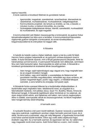 naphoz hasonlító.
  A torok csakrára a következő félelmek és gondolatok hatnak:

          Igazmondás: magadnak, szeretteidnek, ismerőseidnek, klienseidnek és
          vásárlóidnak, munkatársaidnak, munkaadóidnak, hallgatóságodnak.
          Kommunikációs projektek: ide tartozik az éneklés, az írás, a beszéd, a
          művészi munka, a médiumi közvetítés, és a tanítás.
          Szükségletek kielégítésének kérése: Istentől, szeretteidtől, munkaadóktól
          és munkatáraktól, és saját magadtól.

  A kommunikációtól való félelem összezsugorítja a torokcsakrát, és gyakran fizikai
kényelmetlenségeket hoz létre azon a területen. A kommunikációval kapcsolatos
rögeszmék gyakran túlingerlik a torokcsakrát, és ennek következtében a
kiegyensúlyozatlanná és arányaiban túl naggyá válik.


                                    A fülcsakra


  A hatodik és hetedik csakra a fejben található, éppen a bal és a jobb fül felett.
Harminc fokos szögben helyezkedik el, és gyönyörű vöröses-ibolyaszín árad ki
belőle. A tiszta fülcsakrák olyanok, mint a fénylő gesztenyeszínű ékszerek, fehér és
halványibolya színnel keverve. A szennyezett fülcsakrák nem átlátszóak, semmilyen
fény nem hatol keresztül rajtuk. Szennyezettek és sötét színűek. A fülcsakrák a
következő gondolatokkal és érzésekkel állnak összefüggésben:

          Isten hangja: saját hajlandóságod vagy vágyad arra, hogy meghalld Isten
          és az angyali birodalom hangját.
          Amit hallasz, vagy amit hallottál: a szeretetteljes és félelemmel telt
          gondolatok mentális megválaszolása, neheztelés egy olyan emberre, aki
          szóban megsértett téged, pozitív vagy negatív, a médiából felkapott
          üzenetek, a zene tartalma és energiája, környezeti zajok.

   A fülcsakrák fontos szerepet töltenek be a tisztánhallás kifejlesztésében. A
tisztánhallás segít meghallani Isten, felsőbbrendű éned, az angyalok és a
felemelkedett mesterek, mint például Jézus, Quan Yin, Buddha, Mózes, Krisna és
Mohamed hangját. A fülcsakrák legtöbbször akkor tömődnek el, ha valakinek, aki
olyan dolgot közölt velünk, amit fájdalmas volt hallani, nem tudunk megbocsátani.
Akkor is sötétté, szennyezetté válnak és összezsugorodnak, ha félünk meghallani
Isten hangját bármely okból kifolyólag.

                                 A harmadik szem


  A nyolcadik főcsakra a két szem között található. Gyakran nevezzük a szemöldök
vagy ajna csakrának. Legtöbbször azonban mégis harmadik szemnek hívjuk, és jó
okkal. Ha lehunyod a szemeidet, végy pár mély lélegzetet, s figyelmedet koncentráld
a két fizikai szemed közötti területre. Ekkor egy ovális alakú objektumot fogsz
érzékelni vagy látni. Ez a harmadik szemed, és egyenesen rád néz. Ez valódi éned
vagy magasabb rendű éned szeme. Azért fordul feléd ez a szem, mert minden

                                                                                      8
 