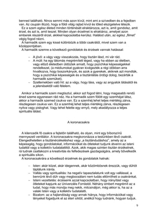 benned található. Nincs semmi más azon kívül, mint ami a szívedben és a fejedben
van. Az csupán illúzió, hogy a földi világ rajtad kívül és tőled elszigetelve létezik.
  Ez a szem egész életed minden történését elraktározza, azt is, amit gondolsz, amit
érzel, és azt is, amit teszel. Minden olyan érzelmet is elraktároz, amelyet azon
emberek részéről érzel, akikkel kapcsolatba kerülsz. Halálod után, az egész „filmet”
végig fogod nézni.
  A harmadik szem egy kissé különbözik a többi csakrától, mivel szem van a
középpontjában.
  A harmadik szemre a következő gondolatok és érzések vannak hatással:

          A jövő: a vágy vagy visszakozás, hogy tisztán lásd, mi vár rád.
          A múlt: ha egy látomás megrémített téged, vagy ha ebben az életben,
          vagy előző életedben üldöztek amiatt, hogy pszichikai képességekkel
          rendelkezel, (a médiumokat gyakran kivégezték a régi időkben arra
          hivatkozva, hogy boszorkányok, és azok a gyerekek, akiknek azt mondták,
          hogy a pszichikai képességek és a tisztánlátás ördögi dolog, bezárták a
          harmadik szemüket).
          Szellemekben való hit: az a vágy, hogy láss, vagy az angyalok látásától és
          a jelenésektől való félelem.

  Amikor a harmadik szem megtisztul, akkor azt fogod látni, hogy magasabb rendű
éned szeme egyenesen rád néz. Ha a harmadik szem fölött egy szemhéjat látsz,
akkor a harmadik szemed csukva van. Ez a szemhéj lehet teljes mértékig zárva,
részlegesen csukva van. Ez a szemhéj lehet teljes mértékig zárva, részlegesen
nyitva vagy pisloghat. Vagy lehet felette egy ernyő, mely akadályozza a teljes
spirituális látást.


                                   A koronacsakra


  A kilencedik fő csakra a fejtetőn található, és olyan, mint egy bíborszínű
mennyezeti ventilátor. A koronacsakra megkoronázza a testünkben lévő csakrát.
Elengedhetetlen a tisztánérzékeléshez vagy „a tisztándudáshoz”, amely az a
képessgég, hogy gondolatokat, információkat és ötleteket tudjunk átvenni az isteni
tudattól vagy a kollektív tudatalattitól. Azok, akik magas szinten tisztán érzékelnek,
rá tudnak csatlakozni a kreativitás és felfedezések gazdagságára, amely bővelkedik
a spirituális síkon.
  A koronacsakrára a következő érzelmek és gondolatok hatnak:

          Isten: akár közel, akár idegennek, akár közömbösnek érezzük, vagy dühöt
          táplálunk iránta.
          Vallás vagy spiritualitás: ha negatív tapasztalatunk volt egy vallással, a
          bennünk lévő düh vagy megbocsátani nem tudás eltömítheti a csakránkat.
          Isteni vezettetés: érzéseink azzal kapcsolatban, hogy irányítást vagy
          ötleteket kapjunk az Univerzális Forrástól. Néhány embert megrémít az a
          tudat, hogy más mondja meg nekik, mitcsináljon, még akkor is, ha az a
          valaki Isten vagy a kollektív tudatalatti.
          Bizalom: az a hajlandóság vagy annak hiánya, hogy információkat vagy
          tényeket fogadjunk el az éteri síktól, anélkül hogy tudnánk, hogyan tudjuk.

                                                                                         9
 