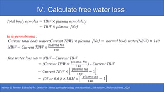 IV. Calculate free water loss
Total body osmoles = TBW × plasma osmolality
= TBW × plasma [Na]
In hypernatremia :
Current total body water(Current TBW) × plasma [Na] = normal body water(NBW) × 140
NBW = Current TBW ×
𝑝𝑙𝑎𝑠𝑚𝑎 𝑁𝑎
140
free water loss (ml) = NBW – Current TBW
= (Current TBW ×
𝑝𝑙𝑎𝑠𝑚𝑎 𝑁𝑎
140
) - Current TBW
= Current TBW ×
𝑝𝑙𝑎𝑠𝑚𝑎 𝑁𝑎
140
− 1
= (05 or 0.6 ) × LBM ×
𝑝𝑙𝑎𝑠𝑚𝑎 𝑁𝑎
140
− 1
Helmut G. Rennke & Bradley M. Denker in : Renal pathophysiology the essentials , 5th edition .,Wolters Kluwer, 2020
 