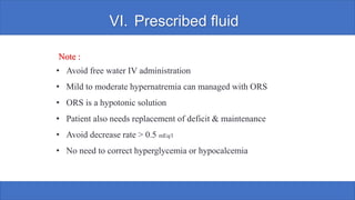 VI. Prescribed fluid
Note :
• Avoid free water IV administration
• Mild to moderate hypernatremia can managed with ORS
• ORS is a hypotonic solution
• Patient also needs replacement of deficit & maintenance
• Avoid decrease rate > 0.5 mEq/l
• No need to correct hyperglycemia or hypocalcemia
 