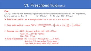 VI. Prescribed fluid(cont.)
Case :
A 10 kg , 13 m. boy with diarrhea (2 days) referred to PICU due to unconsciousness and 10% dehydration ,
he have received one dose NS Na = 156 mEq/l K= 4.2 mEq/l BS = 280 mg/dl
➢ Total fluid deficit : BW × %𝑑𝑒ℎ𝑦𝑑𝑟𝑎𝑡𝑖𝑜𝑛 × 10 = 10 × 10 × 10 = 1000 𝑚𝑙
➢ Free water deficit : current TBW ×
𝑐𝑢𝑟𝑟𝑒𝑛𝑡 𝑝𝑙𝑎𝑠𝑚𝑎 𝑁𝑎
140
− 1 =0.6 × 10 ×
156
140
− 1 =686 ml
➢ Isotonic loss : TBW – free water deficit =1000 – 686 =314 ml
1 dose NS …..20 × 10 =200 ml
314 – 200 = 114 ml
➢ Rate of correction : Na correction < 10 mEq/l /day …….≅ 36 ℎ𝑟.
So in first 24 hr. just replace 2/3 free water
First 24 hr. free water =686 × 2/3 =480 ml
 