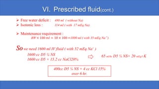VI. Prescribed fluid(cont.)
➢ Free water deficit : 480 ml ( without Na)
➢ Isotonic loss : 114 ml ( with 17 mEq Na)
➢ Maintenance requirement :
BW × 100 𝑚𝑙 = 10 × 100 =1000 ml ( with 35 mEq Na +)
Sowe need 1600 ml IV fluid ( with 52 mEq Na+ )
1600 cc D5 ¼ NS
1600 cc D5 + 15.2 cc NaCl20%
65 ml/hr. D5 ¼ NS+ 20 mEq/l K
400cc D5 ¼ NS + 4 cc KCl 15%
over 6 hr.
 
