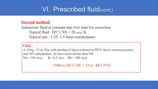 VI. Prescribed fluid(cont.)
Second method
Administer fluid at constant rate over time for correction
Typical fluid : D5 ½ NS + 20 mEq/l K
Typical rate : 1.25- 1.5 times maintenance
Case :
A 10 kg , 13 m. boy with diarrhea (2 days) referred to PICU due to unconsciousness
and 10% dehydration , he have received one dose NS
Na = 156 mEq/l K= 4.2 mEq/l BS = 280 mg/dl
1500 cc D5 ½ NS + 15 cc KCl 15%
 