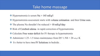 Take home massage
❖ Hypernatremia is serum Na > 145 mEq/l
❖ Hypernatremia assessment starts with volume estimation and then Urine osm.
❖ The plasma Na shouldn’t be reduced > 10 mEq/l/day
❖ Risk of Cerebral edema in rapid correction of hypernatremia
❖ Calculate Free water deficit for IV therapy in hypernatremia
❖ Administer 1.25- 1.5 times maintenance from D5 ½ NS + 20 mEq/l K
❖ It s better to have two IV Solutions in bedside .
 