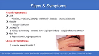 Signs & Symptoms
Acute hypernatremia
❑ CNS
( restless , confusion, lethargy, irritability , seizures , unconsciousness)
❑ Muscle
( muscle weakness)
❑ Unspecific
( nausea & vomiting , extreme thirst ,high pitched cry , doughy skin consistency)
❑ Risk for
( hypocalcemia , hyperglycemia )
Chisti MJ ,etall : Hypernatremia in Children With Diarrhea , Clin Pediatr (Phila). 2016 Jun;55(7):654-63. doi: 10.1177/0009922815627346
Chronic hypernatremia
( usually asymptomatic )
 