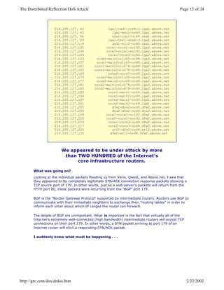 216.200.127. 62
216.200.127. 65
216.200.127. 66
216.200.127. 69
216.200.127.118
216.200.127.145
216.200.127.146
216.200.127.149
216.200.127.153
216.200.127.157
216.200.127.161
216.200.127.165
216.200.127.169
216.200.127.173
216.200.127.177
216.200.127.181
216.200.127.185
216.200.127.189
216.200.127.194
216.200.127.197
216.200.127.201
216.200.127.205
216.200.127.206
216.200.127.209
216.200.127.210
216.200.127.213
216.200.127.217
216.200.127.225
216.200.127.226
lga1-iad1-oc48-2.lga1.above.net
lga1-sea1-oc48.lga1.above.net
sea1-lga1-oc48.sea1.above.net
lga1-lhr1-stm4-3.lga1.above.net
sea1-sjc2-oc48.sea1.above.net
core1-core2-oc192.lga2.above.net
core2-core1-oc192.lga2.above.net
core1-core3-oc48.lga2.above.net
core1-main1colo45-oc48.lga2.above.net
core1-main2colo45-oc48.lga2.above.net
core1-main1colo678-oc48.lga2.above.net
core1-main2colo678-oc48.lga2.above.net
core2-core3-oc48.lga2.above.net
core2-main1colo45-oc48.lga2.above.net
core2-main2colo45-oc48.lga2.above.net
core2-main1colo678-oc48.lga2.above.net
core2-main2colo678-oc48.lga2.above.net
core1-main1-oc48.lga1.above.net
core1-main2-oc48.lga1.above.net
core2-main1-oc48.lga1.above.net
core2-main2-oc48.lga1.above.net
dfw2-dca2-oc48.dfw2.above.net
dca2-dfw2-oc48.dca2.above.net
core1-core2-oc192.dfw2.above.net
core2-core1-oc192.dfw2.above.net
core1-core3-oc48.dfw2.above.net
core2-core3-oc48.dfw2.above.net
atl2-dfw2-oc48.atl2.above.net
dfw2-atl2-oc48.dfw2.above.net
We appeared to be under attack by more
than TWO HUNDRED of the Internet's
core infrastructure routers.
What was going on?
Looking at the individual packets flooding us from Verio, Qwest, and Above.net, I saw that
they appeared to be completely legitimate SYN/ACK connection response packets showing a
TCP source port of 179. In other words, just as a web server's packets will return from the
HTTP port 80, these packets were returning from the "BGP" port 179.
BGP is the "Border Gateway Protocol" supported by intermediate routers. Routers use BGP to
communicate with their immediate neighbors to exchange their "routing tables" in order to
inform each other about which IP ranges the router can forward.
The details of BGP are unimportant. What is important is the fact that virtually all of the
Internet's extremely well-connected (high bandwidth) intermediate routers will accept TCP
connections on their port 179. In other words, a SYN packet arriving at port 179 of an
Internet router will elicit a responding SYN/ACK packet.
I suddenly knew what must be happening . . .
Page 12 of 24The Distributed Reflection DoS Attack
2/22/2002http://grc.com/dos/drdos.htm
 
