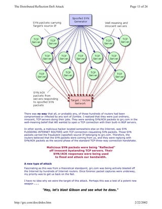 There was no way that all, or probably any, of those hundreds of routers had been
compromised or infected by any sort of Zombie. I realized that they were just ordinary,
innocent, TCP servers doing their jobs. They were sending SYN/ACK packets to grc.com in the
well-meaning belief that WE wanted to open a TCP connection with their built-in BGP servers.
In other words, a malicious hacker located somewhere else on the Internet, was SYN
FLOODING INTERNET ROUTERS with TCP connection-requesting SYN packets. Those SYN
packets carried the fraudulent (spoofed) source IP belonging to grc.com. Therefore, the
routers believed that the SYN packets were coming from us, and they were replying with
SYN/ACK packets as the second phase of the standard TCP three-way connection handshake.
Malicious SYN packets were being "Reflected"
off innocent bystanding TCP servers. Their
SYN/ACK responses were being used
to flood and attack our bandwidth.
A new type of attack
Fascinating as this was from a theoretical standpoint, grc.com was being actively blasted off
the Internet by hundreds of Internet routers. Once forensic packet captures were underway,
my priority was to get us back on the Net.
I have no idea why we were the target of this attack. Perhaps this was a test of a potent new
weapon . . .
"Hey, let's blast Gibson and see what he does."
Page 13 of 24The Distributed Reflection DoS Attack
2/22/2002http://grc.com/dos/drdos.htm
 