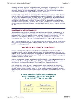As we will see below, mounting evidence indicates that after the initial attack on us, one or
more of these weapons has been in frequent use. As we will also see below, there are a
number of reasons for malicious hackers to much prefer this "distributed reflection attack"
mechanism over traditional distributed direct flooding approaches.
I didn't want to bother Verio, my service provider, if the attack was going to end by the time
I had an engineer on the phone. So I watched the attack and waited for two hours. By 4:00
AM Pacific time, the attack showed no sign of letting up. The East coast of the United States
would be waking up soon, so I made the call to Verio's 24/7 network trouble center. I
summarized the problem and convinced the operator that we really were under attack and
needed immediate engineering assistance. The problem ticket bounced around within Verio
for two more hours and I was delighted when a sleepy-eyed Verio Security engineer returned
my call.
Blocking the reflection attack
The good news was, this attack appeared to be relatively easy to block. Since we are not an
Internet service provider ourselves, we never have any need to connect with remote BGP-
equipped routers. Therefore, I asked Verio to block any inbound traffic originating from the
BGP service port 179. Since the malicious hacker's SYN packets were aimed at the
intermediate routers' port 179, any reflected packets would be originating from that port.
Verio's engineer added a "filter" to the aggregation router servicing our Internet connection to
block (drop) any packets inbound to us from port 179. The flood of packets coming in from
port 179 immediately stopped.
But we did NOT return to the Internet.
Whoops. A fresh packet capture revealed that we were now being actively flooded by an
entirely new set of Internet servers. Since this second set of traffic appeared only after the
port 179 router traffic had been blocked, it appeared that this second wave of reflection traffic
had been unable to compete with the routers' flood. (You know you're in trouble when packet
floods are competing to flood you.)
With the routers traffic blocked, we were now being flooded by a SYN/ACK packets pouring in
from ports 22 (Secure Shell), 23 (Telnet), 53 (DNS), and 80 (HTTP/Web). There were also
some packets coming from port 4001 (a proxy server port) and 6668 (IRC chat).
I am annoyed with myself because I was so surprised by this unexpected second tier of
flooding packets that I failed to capture and retain a complete and accurate sampling of the
non-BGP flooding traffic. However, one of my earlier capture logs did reveal some non-BGP
SYN/ACK traffic that had slipped through during the original BGP flood. So I have some record
of it:
A small sampling of the web servers that
were flooding us with SYN/ACK traffic
from their HTTP (web) port 80:
Source IP Machine Name
64.152. 4. 80
128.121.223.161
131.103.248.119
www.wwfsuperstars.com
veriowebsites.com
www.cc.rapidsite.net
Page 14 of 24The Distributed Reflection DoS Attack
2/22/2002http://grc.com/dos/drdos.htm
 