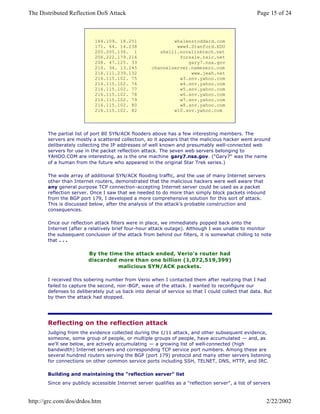 164.109. 18.251
171. 64. 14.238
205.205.134. 1
206.222.179.216
208. 47.125. 33
216. 34. 13.245
216.111.239.132
216.115.102. 75
216.115.102. 76
216.115.102. 77
216.115.102. 78
216.115.102. 79
216.115.102. 80
216.115.102. 82
whalenstoddard.com
www4.Stanford.EDU
shell1.novalinktech.net
forsale.txic.net
gary7.nsa.gov
channelserver.namezero.com
www.jeah.net
w3.snv.yahoo.com
w4.snv.yahoo.com
w5.snv.yahoo.com
w6.snv.yahoo.com
w7.snv.yahoo.com
w8.snv.yahoo.com
w10.snv.yahoo.com
The partial list of port 80 SYN/ACK flooders above has a few interesting members. The
servers are mostly a scattered collection, so it appears that the malicious hacker went around
deliberately collecting the IP addresses of well known and presumably well-connected web
servers for use in the packet reflection attack. The seven web servers belonging to
YAHOO.COM are interesting, as is the one machine gary7.nsa.gov. ("Gary7" was the name
of a human from the future who appeared in the original Star Trek series.)
The wide array of additional SYN/ACK flooding traffic, and the use of many Internet servers
other than Internet routers, demonstrated that the malicious hackers were well aware that
any general purpose TCP connection-accepting Internet server could be used as a packet
reflection server. Once I saw that we needed to do more than simply block packets inbound
from the BGP port 179, I developed a more comprehensive solution for this sort of attack.
This is discussed below, after the analysis of the attack's probable construction and
consequences.
Once our reflection attack filters were in place, we immediately popped back onto the
Internet (after a relatively brief four-hour attack outage). Although I was unable to monitor
the subsequent conclusion of the attack from behind our filters, it is somewhat chilling to note
that . . .
By the time the attack ended, Verio's router had
discarded more than one billion (1,072,519,399)
malicious SYN/ACK packets.
I received this sobering number from Verio when I contacted them after realizing that I had
failed to capture the second, non -BGP, wave of the attack. I wanted to reconfigure our
defenses to deliberately put us back into denial of service so that I could collect that data. But
by then the attack had stopped.
Reflecting on the reflection attack
Judging from the evidence collected during the 1/11 attack, and other subsequent evidence,
someone, some group of people, or multiple groups of people, have accumulated — and, as
we'll see below, are actively accumulating — a growing list of well-connected (high
bandwidth) Internet servers and corresponding TCP service port numbers. Among these are
several hundred routers serving the BGP (port 179) protocol and many other servers listening
for connections on other common service ports including SSH, TELNET, DNS, HTTP, and IRC.
Building and maintaining the "reflection server" list
Since any publicly accessible Internet server qualifies as a "reflection server", a list of servers
Page 15 of 24The Distributed Reflection DoS Attack
2/22/2002http://grc.com/dos/drdos.htm
 