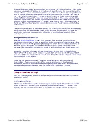 is easily generated, grown, and maintained. For example, the common Internet "Trace Route"
command provides the IP address of every Internet router between the tracer and any other
remote address — even a nonexistent address. As we have seen, there is a very good chance
that an Internet router will be exposing its BGP server to the public, and that it will have a
very high bandwidth connection. A simple script can be used to collect an arbitrarily large
number of Internet router IPs. Huge web server farms, such as Yahoo.com, are all publicly
available. Simple port scans through high-bandwidth IP regions will reveal thousands, if not
millions, of publicly available waiting TCP servers. Any Internet search engine will produce
hundreds of thousands of potential web site domains whose IP addresses can be looked up
and cataloged.
The resulting massive list of "reflection servers" can be easily and continuously maintained by
bouncing a valid, non-spoofed SYN packet off the machine. The answering SYN/ACK will
confirm the machine's presence and its willingness to unwittingly participate in future
reflection attacks.
Using the reflection server list
Any raw socket capable host (Unix, Linux, Windows 2000, and now the mass-market
Windows XP) can trivially be used as a platform for the generation of reflection attack SYN
floods. The number of SYN-generating hosts required for an attack would be determined by
the total flooding bandwidth required to sufficiently bury the target host computer or
network. (See "Bandwidth Multiplication" below for additional important details about this.)
Driven by a large list of innocent TCP packet reflection servers, each SYN spoofing host
"sprays" its SYN packets evenly across every reflection server on its list. A fraudulent SYN
packet would bounce off one of each server's open TCP ports, with the reflected packet aimed
at the intended victim network.
Since the SYN flooding machine is "spraying" its packets across a huge number of
intermediate reflection servers, none of the servers participating in the attack will,
themselves, be unduly inconvenienced by their participation in the attack. Each reflection
server will experience a low-level "SYN flux" rather than a high-level SYN flood.
Why should we worry?
Why is a reflection attack superior to simply having the malicious hosts directly flood and
attack their victim?
Packet path diffusion
The big win for the attacker is the extreme degree of "packet path diffusion" made possible
when attack traffic can be bounced off a large number of intermediate TCP servers. This
diagram is a representation of the path of traffic between a single attacker and victim:
Page 16 of 24The Distributed Reflection DoS Attack
2/22/2002http://grc.com/dos/drdos.htm
 