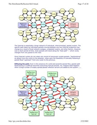 The Internet is essentially a large network of individual, interconnected, packet routers. The
specific path taken by individual packets moving between any two Internet endpoints may
change as a result of local network outages, congested routers, and other factors. However,
over a short period of time, most packets will travel along the "best path" — which rarely
changes from one packet to the next.
Since Internet routers do not retain any record of previously routed packets, "backtracking"
an attack from the victim to the attacker, relies upon the feasibility of manually following a
packet flood "upstream" from one router to the previous.
Diffusing the path: Even in the presence of a solid and powerful packet flow, packet path
backtracking is a difficult and time consuming manual process. So, imagine what happens
when a large number of widely spread packet refection servers are added to the system . . .
Page 17 of 24The Distributed Reflection DoS Attack
2/22/2002http://grc.com/dos/drdos.htm
 