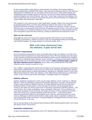 As this second traffic-routing diagram demonstrates, the addition of innocent reflection
servers substantially transforms the attack. Upon leaving an attacking machine, the malicious
SYN packets immediately fan out. No longer aimed at the victim, these attack packets are
instead being sent to widely spread TCP servers. As we know, these servers are potentially
located throughout the entire Internet. Just a few "router hops" away from the attacker, the
heavy packet flow will no longer be discernible because it will have diffused into neighboring
routers rather than following a single path.
The situation on the receiving end is also significantly changed. Rather than being assaulted
by discrete packet flows, one from each attacking machine, the victim is now under a
SYN/ACK flood from hundreds, thousands, or even millions of individual, innocent, servers.
Although each of those packet flows would be individually harmless to the victim (just as each
one is harmless to its individual reflection server), the convergence of these packets arriving
from everywhere across the entire Internet, creates an attack that will swamp the victim.
What can the victim do?
What can the victim do? Faced with unwanted packet traffic flowing in from potentially
hundreds of thousands or millions of servers, each one occasionally sending an individually
valid SYN/ACK packet, the target network is in serious trouble. And . . .
With a bit more cleverness from
the attacker, it gets worse still:
Reflector usage phasing
As if the situation outlined above were not already bad enough, the addition of a little more
cleverness from the attacker can make things much worse. We have already seen how easily
a vast inventory of well-connected Internet reflection servers can be obtained and managed.
Armed with a sufficiently large reflection server inventory, a continuous and steady stream of
flooding traffic can be focused upon the victim network while cycling through a subset of
the total reflection server inventory. At any time, only a small portion of the total
reflection server inventory would be in use.
This "reflector usage phasing" would have the effect of continuously changing all of the many
attack paths, phasing them in and out of use, while never relenting upon the target network.
Due to the manual nature of attack backtracking, following an individual trickle is much more
difficult than following a flood. But nothing is more difficult than backtracking an intermittent
trickle. In fact, with current router technology, it probably borders on impossible.
Reflector diffusion
Another significant consequence of the use of a large reflection server inventory is "reflector
diffusion." With the attacker(s) outbound SYN packet flood being "sprayed" and spread out
across a large number of reflection servers, no single reflection server will be receiving a
troubling number of SYN packets. Since half-open connections will be discarded after a
minute or two (after the server grows tired of resending unanswered SYN/ACK packets — see
next section), the number of dangling, never completed, "half-open" TCP connections will
never grow excessive. Since the server will simply see these as client-aborted connections —
which can and do occur routinely between clients and servers — a low level of these
maliciously generated reflections will probably never raise any automated alarms on most
servers. Although an attentive administrator might wonder about a persistent collection of
ever-changing half -open connections, it would probably be shrugged off since it would not be
hurting the server in any way.
(As we will see below, a few attentive administrators HAVE already spotted what is very likely
this abuse of their TCP servers.)
Bandwidth multiplication
A clever and significant characteristic of any TCP reflection attack is the emission of several
Page 18 of 24The Distributed Reflection DoS Attack
2/22/2002http://grc.com/dos/drdos.htm
 