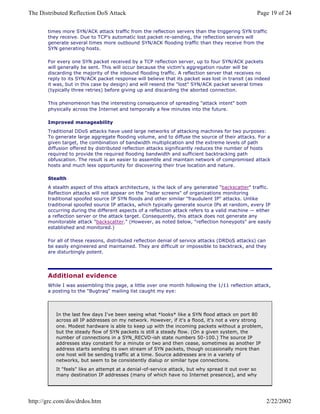 times more SYN/ACK attack traffic from the reflection servers than the triggering SYN traffic
they receive. Due to TCP's automatic lost packet re-sending, the reflection servers will
generate several times more outbound SYN/ACK flooding traffic than they receive from the
SYN generating hosts.
For every one SYN packet received by a TCP reflection server, up to four SYN/ACK packets
will generally be sent. This will occur because the victim's aggregation router will be
discarding the majority of the inbound flooding traffic. A reflection server that receives no
reply to its SYN/ACK packet response will believe that its packet was lost in transit (as indeed
it was, but in this case by design) and will resend the "lost" SYN/ACK packet several times
(typically three retries) before giving up and discarding the aborted connection.
This phenomenon has the interesting consequence of spreading "attack intent" both
physically across the Internet and temporally a few minutes into the future.
Improved manageability
Traditional DDoS attacks have used large networks of attacking machines for two purposes:
To generate large aggregate flooding volume, and to diffuse the source of their attacks. For a
given target, the combination of bandwidth multiplication and the extreme levels of path
diffusion offered by distributed reflection attacks significantly reduces the number of hosts
required to provide the required flooding bandwidth and sufficient backtracking path
obfuscation. The result is an easier to assemble and maintain network of compromised attack
hosts and much less opportunity for discovering their true location and nature.
Stealth
A stealth aspect of this attack architecture, is the lack of any generated "backscatter" traffic.
Reflection attacks will not appear on the "radar screens" of organizations monitoring
traditional spoofed source IP SYN floods and other similar "fraudulent IP" attacks. Unlike
traditional spoofed source IP attacks, which typically generate source IPs at random, every IP
occurring during the different aspects of a reflection attack refers to a valid machine — either
a reflection server or the attack target. Consequently, this attack does not generate any
monitorable attack "backscatter." (However, as noted below, "reflection honeypots" are easily
established and monitored.)
For all of these reasons, distributed reflection denial of service attacks (DRDoS attacks) can
be easily engineered and maintained. They are difficult or impossible to backtrack, and they
are disturbingly potent.
Additional evidence
While I was assembling this page, a little over one month following the 1/11 reflection attack,
a posting to the "Bugtraq" mailing list caught my eye:
In the last few days I've been seeing what *looks* like a SYN flood attack on port 80
across all IP addresses on my network. However, if it's a flood, it's not a very strong
one. Modest hardware is able to keep up with the incoming packets without a problem,
but the steady flow of SYN packets is still a steady flow. (On a given system, the
number of connections in a SYN_RECVD-ish state numbers 50-100.) The source IP
addresses stay constant for a minute or two and then cease, sometimes as another IP
address starts sending its own stream of SYN packets, though occasionally more than
one host will be sending traffic at a time. Source addresses are in a variety of
networks, but seem to be consistently dialup or similar type connections.
It "feels" like an attempt at a denial-of-service attack, but why spread it out over so
many destination IP addresses (many of which have no Internet presence), and why
Page 19 of 24The Distributed Reflection DoS Attack
2/22/2002http://grc.com/dos/drdos.htm
 