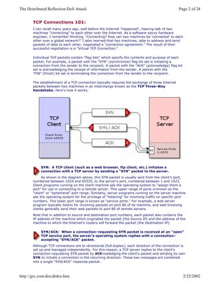 TCP Connections 101:
I can recall many years ago, well before the Internet "happened", hearing talk of two
machines "connecting" to each other over the Internet. As a software-savvy hardware
engineer, I remember thinking, "Connecting? How can two machines be 'connected' to each
other over a global network?" I later learned that two machines, able to address and send
packets of data to each other, negotiated a "connection agreement." The result of their
successful negotiation is a "Virtual TCP Connection."
Individual TCP packets contain "flag bits" which specify the contents and purpose of each
packet. For example, a packet with the "SYN" (synchronize) flag bit set is initiating a
connection from the sender to the recipient. A packet with the "ACK" (acknowledge) flag bit
set is acknowledging the receipt of information from the sender. A packet with the
"FIN" (finish) bit set is terminating the connection from the sender to the recipient.
The establishment of a TCP connection typically requires the exchange of three Internet
packets between two machines in an interchange known as the TCP Three-Way
Handshake. Here's how it works:
SYN: A TCP client (such as a web browser, ftp client, etc.) initiates a
connection with a TCP server by sending a "SYN" packet to the server.
As shown in the diagram above, this SYN packet is usually sent from the client's port,
numbered between 1024 and 65535, to the server's port, numbered between 1 and 1023.
Client programs running on the client machine ask the operating system to "assign them a
port" for use in connecting to a remote server. This upper range of ports is known as the
"client" or "ephemeral" port range. Similarly, server programs running on the server machine
ask the operating system for the privilege of "listening" for incoming traffic on specific port
numbers. This lower port range is known as "service ports." For example, a web server
program typically listens for incoming packets on port 80 of its machine, and web browsing
clients generally send their web packets to port 80 of remote servers.
Note that in addition to source and destination port numbers, each packet also contains the
IP address of the machine which originated the packet (the Source IP) and the address of the
machine to which the Internet's routers will forward the packet (the Destination IP).
SYN/ACK: When a connection-requesting SYN packet is received at an "open"
TCP service port, the server's operating system replies with a connection-
accepting "SYN/ACK" packet.
Although TCP connections are bi -directional (full duplex), each direction of the connection is
set up and managed independently. For this reason, a TCP server replies to the client's
connection-requesting SYN packet by ACKnowledging the client's packet and sending its own
SYN to initiate a connection in the returning direction. These two messages are combined
into a single "SYN/ACK" response packet.
Page 2 of 24The Distributed Reflection DoS Attack
2/22/2002http://grc.com/dos/drdos.htm
 