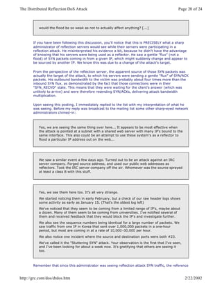 If you have been following this discussion, you'll notice that this is PRECISELY what a sharp
administrator of reflection servers would see while their servers were participating in a
reflection attack. He misinterpreted his evidence a bit, because he didn't have the advantage
of knowing that his servers were being used as a reflector. He saw a gentle "flux" (not a
flood) of SYN packets coming in from a given IP, which might suddenly change and appear to
be sourced by another IP. We know this was due to a change of the attack's target.
From the perspective of the reflection server, the apparent source of those SYN packets was
actually the target of the attack, to which his servers were sending a gentle "flux" of SYN/ACK
packets. His outbound bandwidth to the victim was probably about four times more than the
inbound SYN flux, as demonstrated by the fact that those connections were in their
"SYN_RECVD" state. This means that they were waiting for the client's answer (which was
unlikely to arrive) and were therefore resending SYN/ACKs, delivering attack bandwidth
multiplication.
Upon seeing this posting, I immediately replied to the list with my interpretation of what he
was seeing. Before my reply was broadcast to the mailing list some other sharp-eyed network
administrators chimed-in:
Remember that since this administrator was seeing reflection attack SYN traffic, the reference
would the flood be so weak as not to actually affect anything? [...]
Yes, we are seeing the same thing over here... It appears to be most effective when
the attack is pointed at a subnet with a shared web server with many IP's bound to the
same interface. This also could be an attempt to use these system's as a reflector to
flood a particular IP address out on the web...
We saw a similar event a few days ago. Turned out to be an attack against an IRC
server company. Forged source address, and used our public web addresses as
reflectors. Took the IRC server company off the air. Whomever was the source sprayed
at least a class B with this stuff.
Yes, we see them here too. It's all very strange.
We started noticing them in early February, but a check of our raw header logs shows
some activity as early as January 15. (That's the oldest log left)
We've noticed that they seem to be coming from a limited range of IP's, maybe about
a dozen. Many of them seem to be coming from universities. I've notified several of
them and received feedback that they would block the IP's and investigate further.
We also see the sequence numbers being identical for a large number of packets. We
saw traffic from one IP in Korea that sent over 1,000,000 packets in a one-hour
period, but most are coming in at a rate of 10,000 -30,000 per hour.
We also notice one incident where the source and destination ports were both #23.
We've called it the "Stuttering SYN" attack. Your observation is the first that I've seen,
and I've been looking for about a week now. It's gratifying that others are seeing it
too.
Page 20 of 24The Distributed Reflection DoS Attack
2/22/2002http://grc.com/dos/drdos.htm
 