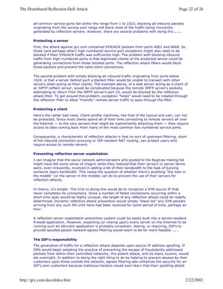 all common service ports fall within the range from 1 to 1023, blocking all inbound packets
originating from the service port range will block most of the traffic being innocently
generated by reflection servers. However, there are several problems with doing this . . .
Protecting a server
First, the attack against grc.com contained SYN/ACK packets from ports 4001 and 6668. So
those (and perhaps other) high-numbered service port exceptions might also need to be
blocked if their SYN/ACK traffic was sufficiently high. The problem with blocking inbound
traffic from high-numbered ports is that legitimate clients of the protected server could be
generating connections from those blocked ports. The reflection attack filters would block
those packets and prevent the valid client connections.
The second problem with simply blocking all inbound traffic originating from ports below
1024, is that a server behind such a blanket filter would be unable to transact with other
servers when acting as their clients. The example above, of a web server acting as a client of
an SMTP (eMail) server, would be complicated because the remote SMTP server's packets,
attempting to return from the SMTP server's port 25, would be blocked by the reflection
attack filter. To get around this problem, exception "holes" would need to be created through
the reflection filter to allow "friendly" remote server traffic to pass through the filter.
Protecting a client
Here's the rather bad news. Client-profile machines, like that of the typical end user, can not
be protected. Since most clients spend all of their time connecting to remote servers all over
the Internet — to the very servers that might be inadvertently attacking them — they require
access to data coming back from many of the most common low-numbered service ports.
Consequently, a characteristic of reflection attacks is that no sort of upstream filtering, short
of full inbound connection proxying or ISP-resident NAT routing, can protect users who
require access to remote servers.
Preventing reflection server exploitation
I can imagine that the savvy network administrators who posted to the Bugtraq mailing list
might have felt some sense of chagrin when they realized that their servers or server farms
were, even innocently, involved in adding a bit of their bandwidth to the task of burying
someone else's bandwidth. This raises the question of whether there's anything "the man in
the middle" (or the server in the middle) can do to prevent the use of their servers for
reflection attacks.
In theory, it's simple: The trick to doing this would be to recognize a SYN source IP that
never completes its connections. Since a number of failed connections occurring within a
short time span would be highly unusual, the target of any reflection attack could be readily
determined. Dynamic reflection attack prevention would simply "black list" any SYN packets
arriving from any such IPs until none had been received for some period of time, perhaps an
hour.
A reflection server exploitation prevention system could be easily built into a server-resident
firewall application. However, expecting (or relying upon) every server on the Internet to be
running such an altruistic application is probably unrealistic. Asking, or requiring, ISP's to
provide spoofed packet network egress filtering would seem to be far more feasible . . .
The ISP's responsibility
The generation of traffic for a reflection attack depends upon source IP address spoofing. If
ISPs would begin adopting the practice of preventing the escape of fraudulently addressed
packets from within their controlled networks, this potent attack, and its many cousins, would
die overnight. In addition to being the right thing to do by helping to prevent abuses by their
customers upon those outside the network, egress filtering also enhances the security for an
ISP's own customers because malicious hackers would soon learn that their spoofing attack
Page 22 of 24The Distributed Reflection DoS Attack
2/22/2002http://grc.com/dos/drdos.htm
 