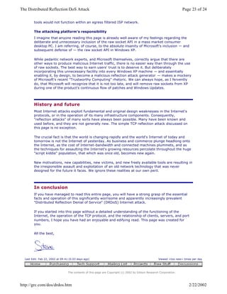 tools would not function within an egress filtered ISP network.
The attacking platform's responsibility
I imagine that anyone reading this page is already well aware of my feelings regarding the
deliberate and unnecessary inclusion of the raw socket API in a mass market consumer
desktop PC. I am referring, of course, to the absolute insanity of Microsoft's inclusion — and
subsequent defense of — the raw socket API in Windows XP.
While pedantic network experts, and Microsoft themselves, correctly argue that there are
other ways to produce malicious Internet traffic, there is no easier way than through the use
of raw sockets. The best way to earn users' trust is to deserve it. But deliberately
incorporating this unnecessary facility into every Windows XP machine — and essentially
enabling it, by design, to become a malicious reflection attack generator — makes a mockery
of Microsoft's recent "Trustworthy Computing" rhetoric. We can always hope, as I fervently
do, that Microsoft will recognize that it is not too late, and will remove raw sockets from XP
during one of the product's continuous flow of patches and Windows Updates.
History and future
Most Internet attacks exploit fundamental and original design weaknesses in the Internet's
protocols, or in the operation of its many infrastructure components. Consequently,
"reflection attacks" of many sorts have always been possible. Many have been known and
used before, and they are not generally new. The simple TCP reflection attack discussed on
this page is no exception.
The crucial fact is that the world is changing rapidly and the world's Internet of today and
tomorrow is not the Internet of yesterday. As business and commerce plunge headlong onto
the Internet, as the cost of Internet-bandwidth and connected machines plummets, and as
the techniques for assaulting the Internet's growing resources percolate throughout the huge
"script kiddie" population, that which was once old, becomes new again.
New motivations, new capabilities, new victims, and new freely available tools are resulting in
the irresponsible assault and exploitation of an old network technology that was never
designed for the future it faces. We ignore these realities at our own peril.
In conclusion
If you have managed to read this entire page, you will have a strong grasp of the essential
facts and operation of this significantly worrisome and apparently increasingly prevalent
"Distributed Reflection Denial of Service" (DRDoS) Internet attack.
If you started into this page without a detailed understanding of the functioning of the
Internet, the operation of the TCP protocol, and the relationship of clients, servers, and port
numbers, I hope you have had an enjoyable and edifying read. This page was created for
you.
All the best,
Last Edit: Feb 22, 2002 at 09:41 (0.03 days ago) Viewed <too new> times per day
The contents of this page are Copyright (c) 2002 by Gibson Research Corporation.
Page 23 of 24The Distributed Reflection DoS Attack
2/22/2002http://grc.com/dos/drdos.htm
 