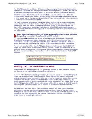 The SYN/ACK packet is sent to the SYN's sender by exchanging the source and destination
IPs from the SYN packet and placing them into the answering SYN/ACK packet. This sets the
SYN/ACK packet's destination to the source IP of the SYN, which is exactly what we want.
Note that whereas the client's packet was sent to the server's service port — 80 in the
example shown above — the server's replying packet is returned from the same service port.
In other words, just as the source and destination IPs are exchanged in the returning packet,
so are the source and destination ports.
The client's reception of the server's SYN/ACK packet confirms the server's willingness to
accept the client's connection. It also confirms, for the client, that a round-trip path exists
between the client and server. If the server had been unable or unwilling to accept the
client's TCP connection, it would have replied with a RST/ACK (Reset Acknowledgement)
packet, or an ICMP Port Unreachable packet, to inform the client that its connection request
had been denied.
ACK: When the client receives the server's acknowledging SYN/ACK packet for
the pending connection, it replies with an ACK packet.
The client ACKnowledges the receipt of the SYN portion of the server's answering
SYN/ACK by sending an ACK packet back to the server. At this point, from the client's
perspective, a new two-way TCP connection has been established between the client and
server, and data may now freely flow in either direction between the two TCP endpoints.
The server's reception of the client's ACK packet confirms to the server that its SYN/ACK
packet was able to return to the client across the Internet's packet routing system. At this
point, the server considers that a new two-way TCP connection has been established between
the client and server and data may now flow freely in either direction between the two TCP
endpoints.
For More Information: The pages describing the design and operation
of my custom DoS-proof TCP/IP protocol stack goes into much greater
detail which is not relevant to this page's discussion.
Abusing TCP: The Traditional SYN Flood
Several years ago, a weakness in the TCP connection handling of many operating systems
was discovered and exploited by malicious Internet hackers.
As shown in the TCP transaction diagram above, the server's receipt of a client's SYN packet
causes the server to prepare for a connection. It typically allocates memory buffers for
sending and receiving the connection's data, and it records the various details of the client's
connection including the client's remote IP and connection port number. In this way, the
server will be prepared to accept the client's final connection-opening ACK packet. Also, if the
client's ACK packet should fail to arrive, the server will be able to resend its SYN/ACK packet,
presuming that it might have been lost or dropped by an intermediate Internet router.
But think about that for a minute. This means that memory and other significant server
"connection resources" are allocated as a consequence of the receipt of a single Internet
"SYN" packet. Clever but malicious Internet hackers figured that there had to be a limit to the
number of "half open" connections a TCP server could handle, and they came up with a
simple means for exceeding those limits:
Page 3 of 24The Distributed Reflection DoS Attack
2/22/2002http://grc.com/dos/drdos.htm
 