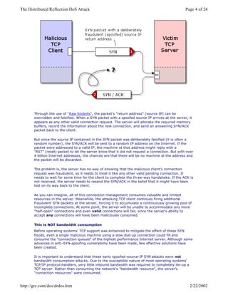 Through the use of "Raw Sockets", the packet's "return address" (source IP) can be
overridden and falsified. When a SYN packet with a spoofed source IP arrives at the server, it
appears as any other valid connection request. The server will allocate the required memory
buffers, record the information about the new connection, and send an answering SYN/ACK
packet back to the client.
But since the source IP contained in the SYN packet was deliberately falsified (it is often a
random number), the SYN/ACK will be sent to a random IP address on the Internet. If the
packet were addressed to a valid IP, the machine at that address might reply with a
"RST" (reset) packet to let the server know that it did not request a connection. But with over
4 billion Internet addresses, the chances are that there will be no machine at the address and
the packet will be discarded.
The problem is, the server has no way of knowing that the malicious client's connection
request was fraudulent, so it needs to treat it like any other valid pending connection. It
needs to wait for some time for the client to complete the three-way handshake. If the ACK is
not received, the server needs to resend the SYN/ACK in the belief that it might have been
lost on its way back to the client.
As you can imagine, all of this connection management consumes valuable and limited
resources in the server. Meanwhile, the attacking TCP client continues firing additional
fraudulent SYN packets at the server, forcing it to accumulate a continuously growing pool of
incomplete connections. At some point, the server will be unable to accommodate any more
"half-open" connections and even valid connections will fail, since the server's ability to
accept any connections will have been maliciously consumed.
This is NOT bandwidth consumption
Before operating systems' TCP support was enhanced to mitigate the effect of these SYN
floods, even a single malicious machine using a slow dial-up connection could fill and
consume the "connection queues" of the highest performance Internet server. Although some
advances in anti -SYN-spoofing vulnerability have been made, few effective solutions have
been created.
It is important to understand that these early spoofed-source-IP SYN attacks were not
bandwidth consumption attacks. Due to the susceptible nature of most operating systems'
TCP/IP protocol handlers, very little inbound bandwidth was required to completely tie-up a
TCP server. Rather than consuming the network's "bandwidth resource", the server's
"connection resources" were consumed.
Page 4 of 24The Distributed Reflection DoS Attack
2/22/2002http://grc.com/dos/drdos.htm
 