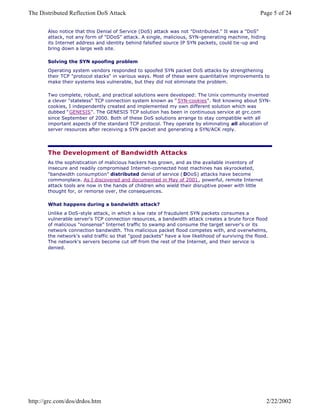 Also notice that this Denial of Service (DoS) attack was not "Distributed." It was a "DoS"
attack, not any form of "DDoS" attack. A single, malicious, SYN-generating machine, hiding
its Internet address and identity behind falsified source IP SYN packets, could tie -up and
bring down a large web site.
Solving the SYN spoofing problem
Operating system vendors responded to spoofed SYN packet DoS attacks by strengthening
their TCP "protocol stacks" in various ways. Most of these were quantitative improvements to
make their systems less vulnerable, but they did not eliminate the problem.
Two complete, robust, and practical solutions were developed: The Unix community invented
a clever "stateless" TCP connection system known as " SYN-cookies". Not knowing about SYN-
cookies, I independently created and implemented my own different solution which was
dubbed " GENESIS". The GENESIS TCP solution has been in continuous service at grc.com
since September of 2000. Both of these DoS solutions arrange to stay compatible with all
important aspects of the standard TCP protocol. They operate by eliminating all allocation of
server resources after receiving a SYN packet and generating a SYN/ACK reply.
The Development of Bandwidth Attacks
As the sophistication of malicious hackers has grown, and as the available inventory of
insecure and readily compromised Internet-connected host machines has skyrocketed,
"bandwidth consumption" distributed denial of service ( DDoS) attacks have become
commonplace. As I discovered and documented in May of 2001 , powerful, remote Internet
attack tools are now in the hands of children who wield their disruptive power with little
thought for, or remorse over, the consequences.
What happens during a bandwidth attack?
Unlike a DoS-style attack, in which a low rate of fraudulent SYN packets consumes a
vulnerable server's TCP connection resources, a bandwidth attack creates a brute force flood
of malicious "nonsense" Internet traffic to swamp and consume the target server's or its
network connection bandwidth. This malicious packet flood competes with, and overwhelms,
the network's valid traffic so that "good packets" have a low likelihood of surviving the flood.
The network's servers become cut off from the rest of the Internet, and their service is
denied.
Page 5 of 24The Distributed Reflection DoS Attack
2/22/2002http://grc.com/dos/drdos.htm
 