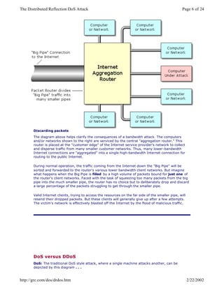 Discarding packets
The diagram above helps clarify the consequences of a bandwidth attack. The computers
and/or networks shown to the right are serviced by the central "aggregation router." This
router is placed at the "customer edge" of the Internet service provider's network to collect
and disperse traffic from many smaller customer networks. Thus, many lower-bandwidth
Internet connections are "aggregated" into a single high-bandwidth Internet connection for
routing to the public Internet.
During normal operation, the traffic coming from the Internet down the "Big Pipe" will be
sorted and forwarded to the router's various lower bandwidth client networks. But imagine
what happens when the Big Pipe is filled by a high volume of packets bound for just one of
the router's client networks. Faced with the task of squeezing too many packets from the big
pipe into the much smaller pipe, the router has no choice but to deliberately drop and discard
a large percentage of the packets struggling to get through the smaller pipe.
Valid Internet clients, trying to access the resources on the far side of the smaller pipe, will
resend their dropped packets. But these clients will generally give up after a few attempts.
The victim's network is effectively blasted off the Internet by the flood of malicious traffic.
DoS versus DDoS
DoS: The traditional DoS style attack, where a single machine attacks another, can be
depicted by this diagram . . .
Page 6 of 24The Distributed Reflection DoS Attack
2/22/2002http://grc.com/dos/drdos.htm
 