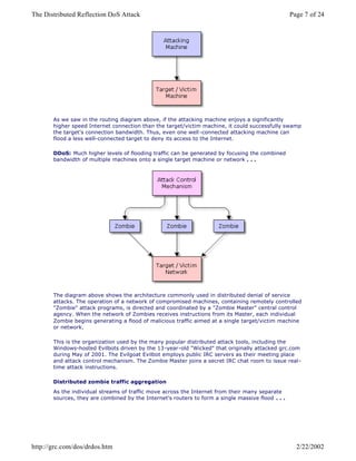 As we saw in the routing diagram above, if the attacking machine enjoys a significantly
higher speed Internet connection than the target/victim machine, it could successfully swamp
the target's connection bandwidth. Thus, even one well -connected attacking machine can
flood a less well-connected target to deny its access to the Internet.
DDoS: Much higher levels of flooding traffic can be generated by focusing the combined
bandwidth of multiple machines onto a single target machine or network . . .
The diagram above shows the architecture commonly used in distributed denial of service
attacks. The operation of a network of compromised machines, containing remotely controlled
"Zombie" attack programs, is directed and coordinated by a "Zombie Master" central control
agency. When the network of Zombies receives instructions from its Master, each individual
Zombie begins generating a flood of malicious traffic aimed at a single target/victim machine
or network.
This is the organization used by the many popular distributed attack tools, including the
Windows-hosted Evilbots driven by the 13-year-old "Wicked" that originally attacked grc.com
during May of 2001. The Evilgoat Evilbot employs public IRC servers as their meeting place
and attack control mechanism. The Zombie Master joins a secret IRC chat room to issue real-
time attack instructions.
Distributed zombie traffic aggregation
As the individual streams of traffic move across the Internet from their many separate
sources, they are combined by the Internet's routers to form a single massive flood . . .
Page 7 of 24The Distributed Reflection DoS Attack
2/22/2002http://grc.com/dos/drdos.htm
 
