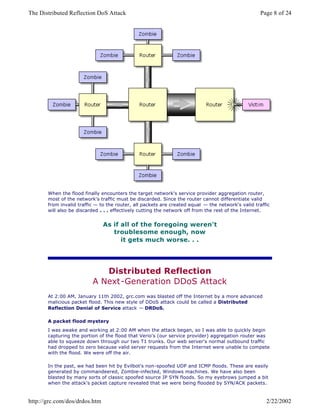 When the flood finally encounters the target network's service provider aggregation router,
most of the network's traffic must be discarded. Since the router cannot differentiate valid
from invalid traffic — to the router, all packets are created equal — the network's valid traffic
will also be discarded . . . effectively cutting the network off from the rest of the Internet.
As if all of the foregoing weren't
troublesome enough, now
it gets much worse. . .
Distributed Reflection
A Next-Generation DDoS Attack
At 2:00 AM, January 11th 2002, grc.com was blasted off the Internet by a more advanced
malicious packet flood. This new style of DDoS attack could be called a Distributed
Reflection Denial of Service attack — DRDoS.
A packet flood mystery
I was awake and working at 2:00 AM when the attack began, so I was able to quickly begin
capturing the portion of the flood that Verio's (our service provider) aggregation router was
able to squeeze down through our two T1 trunks. Our web server's normal outbound traffic
had dropped to zero because valid server requests from the Internet were unable to compete
with the flood. We were off the air.
In the past, we had been hit by Evilbot's non-spoofed UDP and ICMP floods. These are easily
generated by commandeered, Zombie-infected, Windows machines. We have also been
blasted by many sorts of classic spoofed source IP SYN floods. So my eyebrows jumped a bit
when the attack's packet capture revealed that we were being flooded by SYN/ACK packets.
Page 8 of 24The Distributed Reflection DoS Attack
2/22/2002http://grc.com/dos/drdos.htm
 