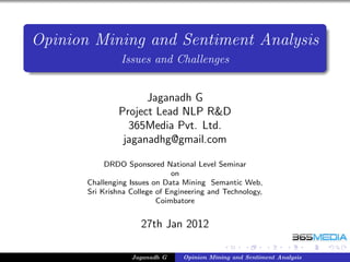 Opinion Mining and Sentiment Analysis
                Issues and Challenges


                     Jaganadh G
               Project Lead NLP R&D
                 365Media Pvt. Ltd.
                jaganadhg@gmail.com

            DRDO Sponsored National Level Seminar
                               on
       Challenging Issues on Data Mining Semantic Web,
       Sri Krishna College of Engineering and Technology,
                           Coimbatore


                      27th Jan 2012

                   Jaganadh G     Opinion Mining and Sentiment Analysis
 