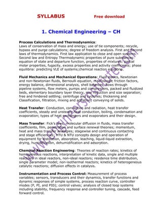 SYLLABUS                             Free download



              1. Chemical Engineering – CH

Process Calculations and Thermodynamics:
Laws of conservation of mass and energy; use of tie components; recycle,
bypass and purge calculations; degree of freedom analysis. First and Second
laws of thermodynamics. First law application to close and open systems.
Second law and Entropy Thermodynamic properties of pure substances:
equation of state and departure function, properties of mixtures: partial
molar properties, fugacity, excess properties and activity coefficients; phase
equilibria: predicting VLE of systems;chemical reaction equilibria.

Fluid Mechanics and Mechanical Operations: Fluid statics, Newtonian
and non-Newtonian fluids, Bernoulli equation, macroscopic friction factors,
energy balance, dimensional analysis, shell balances, flows through
pipeline systems, flow meters, pumps and compressors, packed and fluidized
beds, elementary boundary layer theory, size reduction and size separation;
free and hindered settling; centrifuge and cyclones; thickening and
Classification, filtration, mixing and agitation; conveying of solids.

Heat Transfer: Conduction, convection and radiation, heat transfer
coefficients, steady and unsteady heat conduction, boiling, condensation and
evaporation; types of heat exchangers and evaporators and their design.

Mass Transfer: Fick’s laws, molecular diffusion in fluids, mass transfer
coefficients, film, penetration and surface renewal theories; momentum,
heat and mass transfer analogies; stagewise and continuous contacting
and stage efficiencies; HTU & NTU concepts design and operation of
equipment for distillation, absorption, leaching, liquid-liquid extraction,
drying, humidification, dehumidification and adsorption.

Chemical Reaction Engineering: Theories of reaction rates; kinetics of
homogeneous reactions, interpretation of kinetic data, single and multiple
reactions in ideal reactors, non-ideal reactors; residence time distribution,
single parameter model; non-isothermal reactors; kinetics of heterogeneous
catalytic reactions; diffusion effects in catalysis.

Instrumentation and Process Control: Measurement of process
variables; sensors, transducers and their dynamics, transfer functions and
dynamic responses of simple systems, process reaction curve, controller
modes (P, PI, and PID); control valves; analysis of closed loop systems
including stability, frequency response and controller tuning, cascade, feed
forward control.
 