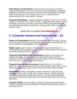 Plant Design and Economics: Process design and sizing of chemical
engineering equipment such as compressors, heat exchangers, multistage
contactors; principles of process economics and cost estimation including
total annualized cost, cost indexes, rate of return, payback period,
discounted cash flow, optimization in design.

Chemical Technology: Inorganic chemical industries; sulfuric acid, NaOH,
fertilizers (Ammonia, Urea, SSP and TSP); natural products industries (Pulp
and Paper, Sugar, Oil, and Fats); petroleum refining and petrochemicals;
polymerization industries; polyethylene, polypropylene, PVC and polyester
synthetic fibers.

               DRDO-SET SYLLABUS Free download

2. Computer Science and Engineering – CS

Theory of Computation: Regular languages and finite automata, Context
free languages and Push-down automata, Recursively enumerable sets and
Turing machines, Undecidability; NP-completeness.

Digital Logic: Logic functions, Minimization, Design and synthesis of
combinational and sequential circuits; Number representation and computer
arithmetic (fixed and floating point).

Computer Organization and Architecture: Machine instructions and
addressing modes, ALU and data-path, CPU control design, Memory
interface, I/O interface (Interrupt and DMA mode), Instruction pipelining,
Cache and main memory, Secondary storage.

Programming and Data Structures: Programming in C; Functions,
Recursion, Parameter passing, Scope, Binding; Abstract data types, Arrays,
Stacks, Queues, Linked Lists, Trees, Binary search trees, Binary heaps.

Algorithms: Analysis, Asymptotic notation, Notions of space and time
complexity, Worst and average case analysis; Design: Greedy approach,
Dynamic programming, Divide-and-conquer; Tree and graph traversals,
Connected components, Spanning trees, shortest paths; Hashing, Sorting,
Searching.

Compiler Design: Lexical analysis, Parsing, Syntax directed translation,
Runtime environments, Intermediate and target code generation, Basics of
code optimization.
 