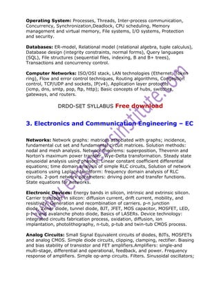 Operating System: Processes, Threads, Inter-process communication,
Concurrency, Synchronization,Deadlock, CPU scheduling, Memory
management and virtual memory, File systems, I/O systems, Protection
and security.

Databases: ER-model, Relational model (relational algebra, tuple calculus),
Database design (integrity constraints, normal forms), Query languages
(SQL), File structures (sequential files, indexing, B and B+ trees),
Transactions and concurrency control.

Computer Networks: ISO/OSI stack, LAN technologies (Ethernet, Token
ring), Flow and error control techniques, Routing algorithms, Congestion
control, TCP/UDP and sockets, IP(v4), Application layer protocols
(icmp, dns, smtp, pop, ftp, http); Basic concepts of hubs, switches,
gateways, and routers.

               DRDO-SET SYLLABUS Free download


3. Electronics and Communication Engineering – EC

Networks: Network graphs: matrices associated with graphs; incidence,
fundamental cut set and fundamental circuit matrices. Solution methods:
nodal and mesh analysis. Network theorems: superposition, Thevenin and
Norton’s maximum power transfer, Wye-Delta transformation. Steady state
sinusoidal analysis using phasors. Linear constant coefficient differential
equations; time domain analysis of simple RLC circuits, Solution of network
equations using Laplace transform: frequency domain analysis of RLC
circuits. 2-port network parameters: driving point and transfer functions.
State equations for networks.

Electronic Devices: Energy bands in silicon, intrinsic and extrinsic silicon.
Carrier transport in silicon: diffusion current, drift current, mobility, and
resistivity. Generation and recombination of carriers. p-n junction
diode, Zener diode, tunnel diode, BJT, JFET, MOS capacitor, MOSFET, LED,
p-I-n and avalanche photo diode, Basics of LASERs. Device technology:
integrated circuits fabrication process, oxidation, diffusion, ion
implantation, photolithography, n-tub, p-tub and twin-tub CMOS process.

Analog Circuits: Small Signal Equivalent circuits of diodes, BJTs, MOSFETs
and analog CMOS. Simple diode circuits, clipping, clamping, rectifier. Biasing
and bias stability of transistor and FET amplifiers.Amplifiers: single-and
multi-stage, differential and operational, feedback, and power. Frequency
response of amplifiers. Simple op-amp circuits. Filters. Sinusoidal oscillators;
 