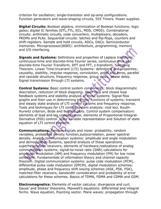 criterion for oscillation; single-transistor and op-amp configurations.
Function generators and wave-shaping circuits, 555 Timers. Power supplies.

Digital Circuits: Boolean algebra, minimization of Boolean functions; logic
gates; digital IC families (DTL,TTL, ECL, MOS, CMOS). Combinatorial
circuits: arithmetic circuits, code converters, multiplexers, decoders,
PROMs and PLAs. Sequential circuits: latches and flip-flops, counters and
shift-registers. Sample and hold circuits, ADCs, DACs. Semiconductor
memories. Microprocessor(8085): architecture, programming, memory
and I/O interfacing.

Signals and Systems: Definitions and properties of Laplace transform,
continuous-time and discrete-time Fourier series, continuous-time and
discrete-time Fourier Transform, DFT and FFT, z-transform. Sampling
Theorem. Linear Time-Invariant (LTI) Systems: definitions and properties;
causality, stability, impulse response, convolution, poles and zeros, parallel
and cascade structure, frequency response, group delay, phase delay.
Signal transmission through LTI systems.

Control Systems: Basic control system components; block diagrammatic
description, reduction of block diagrams. Open loop and closed loop
feedback systems and stability analysis of these systems. Signal flow
graphs and their use in determining transfer functions of systems; transient
and steady state analysis of LTI control systems and frequency response.
Tools and techniques for LTI control system analysis: root loci, Routh-
Hurwitz criterion, Bode and Nyquist plots. Control system compensators:
elements of lead and lag compensation, elements of Proportional-Integral-
Derivative (PID) control. State variable representation and Solution of state
equation of LTI control systems.

Communications: Random signals and noise: probability, random
variables, probability density function,autocorrelation, power spectral
density. Analog communication systems: amplitude and angle modulation
and demodulation systems, spectral analysis of these operations,
superheterodyne receivers; elements of hardware,realizations of analog
communication systems; signal-to-noise ratio (SNR) calculations for
amplitude modulation (AM) and frequency modulation (FM) for low noise
conditions. Fundamentals of information theory and channel capacity
theorem. Digital communication systems: pulse code modulation (PCM),
differential pulse code modulation (DPCM), digital modulation schemes:
amplitude, phase and frequency shift keying schemes (ASK, PSK, FSK),
matched filter receivers, bandwidth consideration and probability of error
calculations for these schemes. Basics of TDMA, FDMA and CDMA and GSM.

Electromagnetics: Elements of vector calculus: divergence and curl;
Gauss’ and Stokes’ theorems, Maxwell’s equations: differential and integral
forms. Wave equation, Poynting vector. Plane waves: propagation through
 