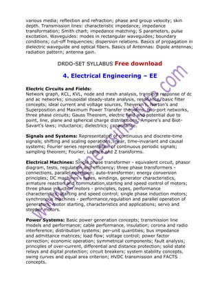 various media; reflection and refraction; phase and group velocity; skin
depth. Transmission lines: characteristic impedance; impedance
transformation; Smith chart; impedance matching; S parameters, pulse
excitation. Waveguides: modes in rectangular waveguides; boundary
conditions; cut-off frequencies; dispersion relations. Basics of propagation in
dielectric waveguide and optical fibers. Basics of Antennas: Dipole antennas;
radiation pattern; antenna gain.

               DRDO-SET SYLLABUS Free download

                 4. Electrical Engineering – EE

Electric Circuits and Fields:
Network graph, KCL, KVL, node and mesh analysis, transient response of dc
and ac networks; sinusoidal steady-state analysis, resonance, basic filter
concepts; ideal current and voltage sources, Thevenin’s, Norton’s and
Superposition and Maximum Power Transfer theorems, two-port networks,
three phase circuits; Gauss Theorem, electric field and potential due to
point, line, plane and spherical charge distributions; Ampere’s and Biot-
Savart’s laws; inductance; dielectrics; capacitance.

Signals and Systems: Representation of continuous and discrete-time
signals; shifting and scaling operations;linear, time-invariant and causal
systems; Fourier series representation of continuous periodic signals;
sampling theorem; Fourier, Laplace and Z transforms.

Electrical Machines: Single phase transformer - equivalent circuit, phasor
diagram, tests, regulation and efficiency; three phase transformers -
connections, parallel operation; auto-transformer; energy conversion
principles; DC machines - types, windings, generator characteristics,
armature reaction and commutation,starting and speed control of motors;
three phase induction motors - principles, types, performance
characteristics, starting and speed control; single phase induction motors;
synchronous machines - performance,regulation and parallel operation of
generators, motor starting, characteristics and applications; servo and
stepper motors.

Power Systems: Basic power generation concepts; transmission line
models and performance; cable performance, insulation; corona and radio
interference; distribution systems; per-unit quantities; bus impedance
and admittance matrices; load flow; voltage control; power factor
correction; economic operation; symmetrical components; fault analysis;
principles of over-current, differential and distance protection; solid state
relays and digital protection; circuit breakers; system stability concepts,
swing curves and equal area criterion; HVDC transmission and FACTS
concepts.
 