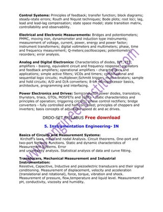 Control Systems: Principles of feedback; transfer function; block diagrams;
steady-state errors; Routh and Niquist techniques; Bode plots; root loci; lag,
lead and lead-lag compensation; state space model; state transition matrix,
controllability and observability.

Electrical and Electronic Measurements: Bridges and potentiometers;
PMMC, moving iron, dynamometer and induction type instruments;
measurement of voltage, current, power, energy and power factor;
instrument transformers; digital voltmeters and multimeters; phase, time
and frequency measurement; Q-meters;oscilloscopes; potentiometric
recorders; error analysis.

Analog and Digital Electronics: Characteristics of diodes, BJT, FET;
amplifiers - biasing, equivalent circuit and frequency response; oscillators
and feedback amplifiers; operational amplifiers - characteristics and
applications; simple active filters; VCOs and timers; combinational and
sequential logic circuits; multiplexer;Schmitt trigger; multi-vibrators; sample
and hold circuits; A/D and D/A converters; 8-bit microprocessor basics,
architecture, programming and interfacing.

Power Electronics and Drives: Semiconductor power diodes, transistors,
thyristors, triacs, GTOs, MOSFETs and IGBTs - static characteristics and
principles of operation; triggering circuits; phase control rectifiers; bridge
converters - fully controlled and half controlled; principles of choppers and
inverters; basis concepts of adjustable speed dc and ac drives.

               DRDO-SET SYLLABUS Free download

                5. Instrumentation Engineering- IN

Basics of Circuits and Measurement Systems:
 Kirchoff’s laws, mesh and nodal Analysis. Circuit theorems. One-port and
two-port Network Functions. Static and dynamic characteristics of
Measurement Systems. Error
and uncertainty analysis. Statistical analysis of data and curve fitting.

Transducers, Mechanical Measurement and Industrial
Instrumentation:
Resistive, Capacitive, Inductive and piezoelectric transducers and their signal
conditioning. Measurement of displacement, velocity and acceleration
(translational and rotational), force, torque, vibration and shock.
Measurement of pressure, flow,temperature and liquid level. Measurement of
pH, conductivity, viscosity and humidity.
 