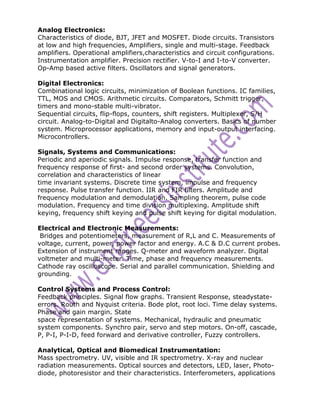 Analog Electronics:
Characteristics of diode, BJT, JFET and MOSFET. Diode circuits. Transistors
at low and high frequencies, Amplifiers, single and multi-stage. Feedback
amplifiers. Operational amplifiers,characteristics and circuit configurations.
Instrumentation amplifier. Precision rectifier. V-to-I and I-to-V converter.
Op-Amp based active filters. Oscillators and signal generators.

Digital Electronics:
Combinational logic circuits, minimization of Boolean functions. IC families,
TTL, MOS and CMOS. Arithmetic circuits. Comparators, Schmitt trigger,
timers and mono-stable multi-vibrator.
Sequential circuits, flip-flops, counters, shift registers. Multiplexer, S/H
circuit. Analog-to-Digital and Digitalto-Analog converters. Basics of number
system. Microprocessor applications, memory and input-output interfacing.
Microcontrollers.

Signals, Systems and Communications:
Periodic and aperiodic signals. Impulse response, transfer function and
frequency response of first- and second order systems. Convolution,
correlation and characteristics of linear
time invariant systems. Discrete time system, impulse and frequency
response. Pulse transfer function. IIR and FIR filters. Amplitude and
frequency modulation and demodulation. Sampling theorem, pulse code
modulation. Frequency and time division multiplexing. Amplitude shift
keying, frequency shift keying and pulse shift keying for digital modulation.

Electrical and Electronic Measurements:
 Bridges and potentiometers, measurement of R,L and C. Measurements of
voltage, current, power, power factor and energy. A.C & D.C current probes.
Extension of instrument ranges. Q-meter and waveform analyzer. Digital
voltmeter and multi-meter. Time, phase and frequency measurements.
Cathode ray oscilloscope. Serial and parallel communication. Shielding and
grounding.

Control Systems and Process Control:
Feedback principles. Signal flow graphs. Transient Response, steadystate-
errors. Routh and Nyquist criteria. Bode plot, root loci. Time delay systems.
Phase and gain margin. State
space representation of systems. Mechanical, hydraulic and pneumatic
system components. Synchro pair, servo and step motors. On-off, cascade,
P, P-I, P-I-D, feed forward and derivative controller, Fuzzy controllers.

Analytical, Optical and Biomedical Instrumentation:
Mass spectrometry. UV, visible and IR spectrometry. X-ray and nuclear
radiation measurements. Optical sources and detectors, LED, laser, Photo-
diode, photoresistor and their characteristics. Interferometers, applications
 