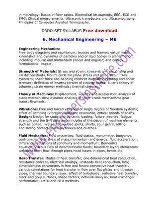 in metrology. Basics of fiber optics. Biomedical instruments, EEG, ECG and
EMG. Clinical measurements. Ultrasonic transducers and Ultrasonography.
Principles of Computer Assisted Tomography.

               DRDO-SET SYLLABUS Free download

               6. Mechanical Engineering – ME

Engineering Mechanics:
Free body diagrams and equilibrium; trusses and frames; virtual work;
kinematics and dynamics of particles and of rigid bodies in plane motion,
including impulse and momentum (linear and angular) and energy
formulations; impact.

Strength of Materials: Stress and strain, stress-strain relationship and
elastic constants, Mohr’s circle for plane stress and plane strain, thin
cylinders; shear force and bending moment diagrams; bending and shear
stresses; deflection of beams; torsion of circular shafts; Euler’s theory of
columns; strain energy methods; thermal stresses.

Theory of Machines: Displacement, velocity and acceleration analysis of
plane mechanisms; dynamic analysis of slider-crank mechanism; gear
trains; flywheels.

Vibrations: Free and forced vibration of single degree of freedom systems;
effect of damping; vibration isolation; resonance, critical speeds of shafts.
Design: Design for static and dynamic loading; failure theories; fatigue
strength and the S-N diagram;principles of the design of machine elements
such as bolted, riveted and welded joints, shafts, spur gears, rolling
and sliding contact bearings, brakes and clutches.

Fluid Mechanics: Fluid properties; fluid statics, manometry, buoyancy;
control-volume analysis of mass,momentum and energy; fluid acceleration;
differential equations of continuity and momentum; Bernoulli’s
equation; viscous flow of incompressible fluids; boundary layer; elementary
turbulent flow; flow through pipes,head losses in pipes, bends etc.

Heat-Transfer: Modes of heat transfer; one dimensional heat conduction,
resistance concept, electrical analogy, unsteady heat conduction, fins;
dimensionless parameters in free and forced convective heat transfer,
various correlations for heat transfer in flow over flat plates and through
pipes; thermal boundary layer; effect of turbulence; radiative heat transfer,
black and grey surfaces, shape factors, network analysis; heat exchanger
performance, LMTD and NTU methods.
 